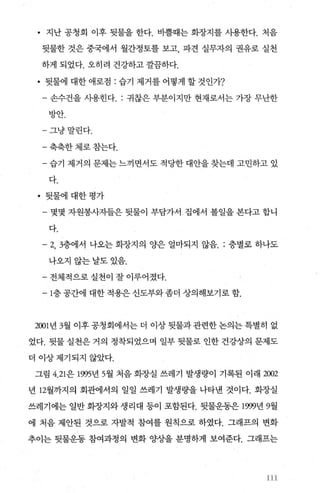 • 지난 공청회 이후 뒷물을 한다. 비뿔때는 화장지를 시용한다. 처음
뒷물한 것은 중국에서 월간정토를 보고， 파견 실무자의 권유로 실천
하게 되었다. 오히려 건강하고 깔끔하다.
• 뒷물에 대한 애로점 : 습기 제거를 어떻게 할 것인가?
- 손수건을 사용힌다 귀찮은 부분이지만 현재로서는 가장 무난한
방안.
-그냥말린다.
-축축한체로참는다.
- 습기 제거의 문제는 느끼면서도 적당한 대안을 찾는데 고민하고 있
다.
• 뒷물에 대한평가
- 몇몇 자원봉사자들은 뒷물이 부담가서 집에서 볼일을 본다고 합니
다-
- 2， 3층에서 나오는 화장지의 양은 얼마되지 않음 층별로 하나도
나오지않는날도있음.
- 전체적으로 실천이 잘 이루어졌다.
- 1층 공간에 대한 적용은 신도부와 좀더 상의해보기로 함.
2001 년 3월 이후 공청회에서는 더 이상 뒷물과 관련한 논의는 특별히 없
었다. 뒷물 실천은 거의 정착되었으며 일부 뒷물로 인한 건강상의 문제도
더 이상제기되지 않았다.
그림 4， 21은 1995년 5월 처음 화장실 쓰레기 발생량이 기록된 이래 2002
년 12월까지의 회관에서의 일일 쓰레기 발생량을 나타낸 것이다. 화장실
쓰레기에는 일반 화장지와 생리대 등이 포함된다. 뒷물운동은 1999년 9월
에 처음 제안된 것으로 자발적 참여를 원칙으로 하였다. 그래프의 변화
추이는 뒷물운동 참여과정의 변화 양상을 분명하게 보여준다. 그래프는
3
3
‘‘.,
 