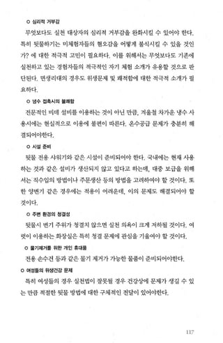 。 심리적 거부감
무엇보다도 실천 대상자의 심리적 거부감을 완화시킬 수 있어야 한다.
특히 뒷물하기는 미체험자들의 혐오감을 어떻게 불식시킬 수 있을 것인
가? 에 대한 적극적 고민이 필요하다. 이를 위해서는 무엇보다도 기존에
실천하고 있는 경험자들의 적극적인 자기 체험 소개가 유용할 것으로 판
단된다. 면생리대의 경우도 위생문제 및 쾌적함에 대한 적극적 소개가 필
요하다.
O 냉수접측시의불쾌함
전문적인 비데 설비를 이용하는 것이 아닌 만큼， 겨울철 차가운 냉수 사
용시에는 현실적으로 이용에 불편이 따른다. 온수공급 문제가 충분히 해
결되어야한다.
。시설훈비
뒷물 전용 샤워기와 같은 시설이 준비되어야 한다. 국내에는 현재 사용
히는 것과 같은 설비가 생산되지 않고 있다고 하는데， 대중 보급을 위해
서는‘ 직수입의 방법이나주문생산등의 방법을고려하여야할것이다. 또
한 양변기 같은 경우에는 적용이 어려운데 이의 문제도 해결되어야 할
것이다.
。 주변 환경의 청결성
뒷물시 변기 주위가 청결치 않으면 실천 의욕이 크게 저하될 것이다. 여
렷。l 이용하는 화장실은 특히 청결 문제에 관심을 기울여야 할 것이다.
。 물기제거폴 위한 개인 휴대품
전용 손수건 등과 같은 물기 제거가 가능한 물품이 준비되어야한다.
。 여성들의 위생건강 문제
특히 여성들의 경우 실천법이 잘못될 경우 건강상에 문제가 생길 수 있
는 만큼 적절한 뒷물 방법에 대한 구체적인 전달이 있어야한다.
117
 