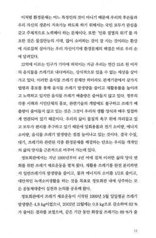 이처럼 환경문제는 어느 특정인의 것이 아니기 때문에 우리의 후손틀과
우리 자신의 생존이 지속가능 하도록 하기 위해서는 국민 모두가 관심을
갖고 주체적으로 노력해야 하는 문제이다. 또한 ‘인류 절멸의 위기’ 를 자
초한 것은 물질만능의 시대 많이 소비하는 것이 잘 사는 것이라는 환상
에 사로잡혀 살아가는 우리 자신이기에 환경문제의 해결은 바로 우리 손
에달려있다.
12억에 이르는 인구가 기아에 허덕이는 지금 우리는 연간 15조 원 어치
의 음식물을 쓰레기로 내다버리는 상식적으로 있을 수 없는 세상을 살아
가고 있다. 이러한 음식물 쓰레기 문제만 하더라도 관계기관에서 갖가지
법령과 홍보를 통해 음식물 쓰레기 발생량을 줄이고 재활용률을 높이려
고 노력하고 있지만 음식물 쓰레기 배출량은 줄어들지 않고 있다. 정부의
각종 시책과 시민단체의 홍보 관련기술의 개발에도 불구하고 쓰레기 배
출량이 줄어들지 않고 있는 것은 그것이 우리의 생활 양식과 매우 밀접하
게 연관되어 있기 때문이다. 우리의 삶이 물질적 욕구 위에 자리잡고 있
고 모두가 편리를 추구하고 있기 때문에 일회용품과 전기 소비량， 에너지
소비량， 음식물 쓰레기 발생량은 점점 늘어나고 있는 것이다. 결국 수질，
대기， 쓰레기와 관련된 각종 환경문제를 해결하는 단초는 우리들 개개인
의 삶의 양식을 근본적으로 바꾸어 가는데 있다.
정토회관에서는 지난 1999년부터 4년 여에 걸쳐 이러한 삶의 양식 변
화를 위한 쓰레기 제로운동을 펼쳐 왔다. 재활용 쓰레기를 완전 분리하면
서 일반쓰레기의 발생량을 줄이고 물과 에너지의 소비를 1/2로 줄이고，
대안적인 녹색소비생활을 하는 것을 목표로 정토회관 내에 상주하는 모
든 공동체대중이 실천과 논의를 공유해 왔다.
정토회관에서 쓰레기 제로운동이 시작된 1999년 5월 일일평균 쓰레기
발생량은 4.8 kg이었으나， 2002년 12월에는 0.8 kg으로 감소하여 83%
가 줄어든 결과를 보였으며 같은 기간 동안 화장실 쓰레기는 89%가 줄
11
 
