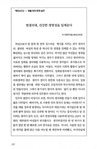 에피소드3- 생월속의 흰경 쉴힌
면생리대 건강한 생명성을 일깨운다
빅기현(효단별교환경교육원)
여성으로서 한 달에 한 번씩 성스러운 행사를 치루는 것이 생리이
다. 생리란 여성의 특권 중 하나인 한 생명을 잉태할 수 있는 자격을
확인히는 성스런 의식과도 같은 것이다. 하지만 많은 여성들은 평생을
젊어지고 가야할 멍애로 여기는 경우가 종종있다. 그리고 편리하다는
이유로 일회용 생리대를 사용하고는 아무런 생각없이 휴지통으로 버
려버리는 행위가 조금은 못내 아쉽다. 여성의 사회적 활동이 늘면서
생리대의 편리함은 획기적인 변화이다. 일회용생리대가 나오면서 불
편하기 짝이 없는 면생리대는 사라졌다. 그러나 편리함 뒤에 감춰진，
비위생적인 면은 생각지 생각지 못한채 사용되고 있는 것이다. 일회
용 생리대는 방수를 위한 비닐같은 묘팅처리와 특수처리된 화학솜으 ‘
로 만들어진다. 그래서 통기성이 떨어져 냄새도 많이 날 뿐만 아니라
장기간 착용하면 피부에 짓무름이 나타나기도 한다.
인구의 절반이 여성이고 보면 하나의 생리대를 만들기 위해 얼마나
많은나무들이 베어지며 또사용한것의뒷처리문제는어떠한가?이
것을 태울 경우에 발생되는 다이옥신과 매립시에는 썩지않은채 몇 백
년씩 쌓여 있다는 것은 간과한 채 말이다. 이 지구는 질식사하고 말 것
이라는 생각이 문득 든다. 내가 면생리대를 사용하게 된지는 2년이 되
었다. 대부분의 여성들이 번거롭다고 생각하겠지만 한 번 하기가 힘
들지 일단 한 번 해보면 그리 번거로운 것만도 아니다. 사용한 것은 일
단 차가운 물에 담근 다음 비누칠 해 깨끗하게 비벼빨고， 마지막날에
122
 