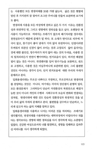 는 사용했던 모든 면생리대를 20분 가량 삶는다. 삶은 것은 햇볕에
말린 후 가지런히 잘 접어서 조그만 주머니를 만들어 보관하면 보기에
도좋다.
면생리대 시용을 모든 여성에게 권하고 싶은 두 가지 이유는 친환경
성과 위생적인 면， 그리고 생명에의 경외심을 들고 싶다. 오랫동안 재
사용이 가능하므로 벼려지는 쓰레기가 없으며 폐기처리할 경우에도
천연섬유이기 때문에 문제가 덜 하다. 또 소재가 면이므로 피부에 자
극이 없고， 통기성이 좋아 냄새가 거의 없어 위생적이다. 단점이라면
두꺼워서 외관상 신경이 많이 쓰이는 것과 고정되지 않아 움직이는
것에 대한 불안감， 방수처리가 되지 않아 새는 것의 두려움， 사용한 것
의 뒷처리라든가 번번이 빨。k터}는 번거로움이 있다. 하지만 해결방
법이 없는 것은 아니다. 위생팬티를 입어 방수기능을 보완하고， 핀으
로 고정하고， 사용한 것은 비닐주머니에 보관하면 된다. 그리 불편한
것만도 아니라는 생각이 든다. 단지 번거로움에 대한 우리의 자세가
문제라고본다.
일회용생리대는 무조건 나쁘다고 가정하고 무조건적으로 면생리대
를 창행}는 것만은 아니다. 여기에는 각각의 장단점이 분명히 있다.
모든 환경문제가 그러하듯이 단순히 자연환경의 복원만으로 해결가
능한 것이 아니라 개인의 수행과 사회구조적 모순의 변화와 연결되는
것처럼， 면생리대에 대한 것도 단순히 친환경성과 위생적인 것을 넘
어 우리 삶의 자세의 문제라고 본다. 불편함을 감수하고 단순하고， 느
리게 살고자 하는 삶의 지혜를 말하고 있다.
일회용생리대를 사용하고 나서는 더러운 것을 처리하는 쓰레기로
생각했지만， 면생리대를 사용하면서는 세탁과정에서 더럽다거나 귀찮
다는 생각보다는 생명에 대한 경외심을 다시 생각하게 되는 소중함이
있었다. 건강한 여성으로서의 나를 발견하고 생명을 잉태하고 길러주
신 어머니를 다시 생각하게 되었다.
123
 