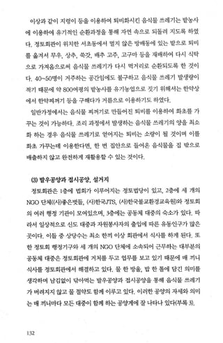 이상과 같이 지렁이 등을 이용하여 퇴비화시킨 음식물 쓰레기는 밭농사
에 이용하여 유기적인 순환과정을 통해 자연 속으로 되돌려 지도록 하였
다. 정토회관이 위치한 서초동에서 멀지 않은 방배동에 있는 밭으로 퇴비
를 옮겨서 무우， 상추， 쑥갓， 배추 고주， 고구마 등을 재배하여 다시 식탁
으로 가져옴으로써 음식물 쓰레기가 다시 먹거리로 순환되도록 한 것이
다. 40~50명이 거주하는 공간임에도 불구하고 음식물 쓰레기 발생량이
적기 때문에 약 800여평의 밭농사를 유기농업으로 짓기 위해서는 한약상
에서 한약찌꺼기 등을 구해다가 거름으로 이용하기도 하였다.
일반가정에서는 음식물 찌꺼기로 만들어진 퇴비를 이용하여 화초를 가
꾸는 것이 가능하다. 조리 과정에서 발생하는 음식물 쓰레기의 %띨 최소
화 히는 경우 음식물 쓰레기로 얻어지는 퇴비는 소량이 될 것이며 이를
화초 가꾸는데 이용한다면， 한 번 집안으로 들어온 음식물을 집 밖으로
배출하지 않고 완전하게 재활용할 수 있는 것이다.
(3) 발우공양과 접시공양， 설거지
정토회관은 1층에 법회가 이루어지는 정토법당이 있고 2층에 세 개의
NGO 단체(μh좋은벗들 μR한국JTS， μ꺼한국불교환경교육원〕와 정토회
의 여러 행정 기관이 모여있으며 3층에는 공동체 대중의 숙소가 있다. 따
라서 일상적으로 신도 대중과 자원봉사자의 출입에 따른 유동인구가 많은
곳이다. 이들 중 상당수는 최소 한끼 이상 회관에서 식사를 하게 된다. 또
한 정토회 행정기구와 세 개의 NGO 단체에 소속되어 근무히는 대부분의
공동체 대중은 정토회관에 거처를 두고 업무를 보고 있기 때문에 매 끼니
식사를 정토회관에서 해결하고 있다. 물 한 방울， 밥 한 톨에 담긴 의미를
생각하며 남김없이 닦아먹는 발우공양과 접시공양을 통해 음식물 쓰레기
가버려지지 않고물절약도함께 이루고 있다. 이러한공양의 자세와의미
는 매 끼니마다 모든 대중이 함께 하는 공양게에 잘 나타나 있대부록 기.
132
 