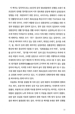 이 백서는 일차적으로는 4년간에 걸쳐 정토회관에서 진행된 쓰레기 제
로운동의 성과를 정리함으로써 이후 정토회관 공동체 대중의 실천운동의
방향을 수정 · 재검토하기 위한 것이고 나아가서는 생태위기 시대의 대
안 생활양식으로서 쓰레기 제로운동을 확산시키기 위한 기초자료로 이용
하기 위한 것이다. 쓰레기 배출량 감소나 친환경적인 소비생활을 위한 지
침과 방법들은 많이 알려져 있으나， 정작 일반 국민의 입장에서 이러한
친환경적인 생활 방식들을 생활 속에서 적용하고 실천하는데 반드시 따
르게 마련인 어려움이나 문제점， 그리고 이에 대한 구체적인 대처빙언f 등
에 대해서는 제대로 조사 · 연구 · 홍보되지 못하고 있는 실정이다. 그러
기에 본 백서에서 다루고 있는 일반 쓰레기， 화장실 쓰레기， 음식물 쓰레
기， 물， 에너지 등에 관한 세부적인 실천과정은 친환경적인 생활양식의
확산에 매우 중요하게 사용될 수 있다. ‘일회용품을 쓰지 마라’ , ‘음식물
을 남기지 마라’ , ‘전기를 아껴 써라’ 등과 같은 무조건적이고 목적에 치
우친 처방이 아니라， 그러한 실천으로 나아가기 위한 시행착오의 과정을
자세하게 다루고 있기 때문에 이 백서의 의미는 크다고 볼 수 있다. 불교
의 연기법과 동체대비(同體大悲)사상에 근거하여 왜 쓰레기가 없는 삶을
살O싸 히는지， 이러한 쓰레기 제로의 삶이 정말 행복한 삶이 될 수 있는
지에 대한 믿음의 확산 자체가 쓰레기 제로운동의 초창기부터 계속 되어
온 공청회 속에서 보여지고 있고 이 공청회의 진행과정에 대한 내용을
본 백서에서는 함께 다루고 있다.
아쉽게도 백서를 집필할 때 이와 같은 실천 대중의 의식변화와 변화의
주요 계기， 초창기와 현재의 심경 비교 등에 관해서는 자세하게 다루지
못했다. 부분적으로 공청회 자료를 통하여 녹아있기는 하지만， 시간의 촉
박함과 집필진의 노력 부족으로 인해 이 부분을 충분히 다루지 못했다.
또한 일부 유실된 자료와 일관되지 못한 자료의 기록 방식 등으로 인해
결과 해석이 불충분한 면도 있다. 하지만 본 백서를 토대로 향후 진행될
~ :1
x‘’
 