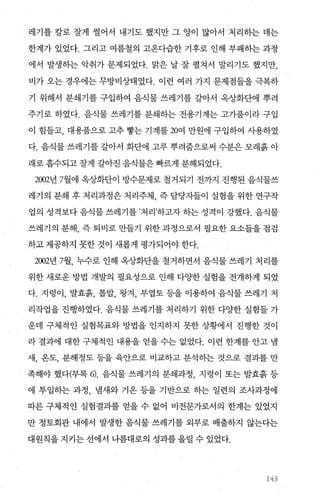 레기를 칼로 잘게 썰어서 내기도 했지만 그 양이 많아서 처리하는 데는
한계가 있었다. 그리고 여름철의 고온다습한 기후로 인해 부패하는 과정
에서 발생하는 악취가 문제되었다. 맑은 날 잘 펼쳐서 말리기도 했지만，
비가 오는 경우에는 무방비상태였다. 이런 여러 가지 문제점들을 극복하
기 위해서 분쇄기를 구입하여 음식물 쓰레기를 갈아서 옥상화단에 뿌려
주기로 하였다. 음식물 쓰레기를 분쇄하는 전용기계는 고가품이라 구입
이 힘들고， 대용품으로 고추 빵는 기계를 20여 만원에 구입하여 사용하였
다. 음식물 쓰레기를 갈아서 화단에 고루 뿌려줌으로써 수분은 모래흙 아
래로 흡수되고 잘게 갈아진 음식물은 빠르게 분해되었다.
2002년 7월에 옥상화단이 방수문제로 철거되기 전까지 진행된 음식물쓰
레기의 분쇄 후 처리과정은 처리주체 즉 담당자들이 실험을 위한 연구작
업의 성격보다음식물쓰레기를’처리하고자하는성격이 강했다. 음식물
쓰레기의 분해， 즉 퇴비로 만들기 위한 과정으로서 필요한 요소들을 점검
하고 제공하지 못한 것이 새롭게 평가되어야 한다.
2002년 7월， 누수로 인해 옥상화단을 철거하면서 음식물 쓰레기 처리를
위한 새로운 방법 개발의 필요성으로 인해 다OJ한 실험을 전개하게 되었
다. 지렁이， 발효흙， 톱밥， 왕겨， 부엽토 등을 이용하여 음식물 쓰레기 처
리작업을 진행하였다. 음식물 쓰레기를 처리하기 위한 다%댄f 실험들 가
운데 구체적인 실험목표와 방법을 인지하지 못한 상황에서 진행한 것이
라 결과에 대한 구체적인 내용을 얻을 수는 없었다. 이런 한계를 안고 냄
새， 온도， 분해정도 등을 육안으로 비교하고 분석하는 것으로 결과를 만
족해야 했다(부록 이. 음식물 쓰레기의 분쇄과정， 지렁이 또는 발효흙 등
에 투입하는 과정， 냄새와 기온 등을 기반으로 하는 일련의 조사과정에
따른 구체적인 실험결과를 얻을 수 없어 비전문가로서의 한계는 있었지
만 정토회관 내에서 발생한 음식물 쓰레기를 외부로 배출하지 않는다는
대원칙을 지키는 선에서 나름대로의 성과를 올릴 수 있었다.
;젓3
 