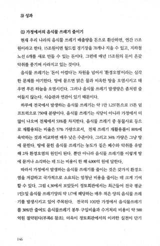 3) 성과
(1) 가정에서의 음식물 쓰레기 줄이기
현재 우리 나라의 음식물 쓰레기 배출량을 돈으로 환산하면， 연간 15조
원이라고 한다. 15조원이면 월드컵 경기장을 707fl나 지을 수 있고， 지하철
노선 6개를 새로 만들 수 있는 돈이다. 그런데 매년 15조원의 돈이 온갖
악취를 풍기며 사라지고 있는 것이다.
음식물 쓰레기는 ’돈이 아깝다’는 차원을 넘어서 ’환경오염’이라는 심각
한 문제를 야기한다. 땅에 묻으면 맑은 물과 비옥한 땅을 오염시키고 태
우면 푸른 하늘을 오염시킨다. 그러나 음식물 쓰레기 발생량은 좀처럼 줄
어들지 않는다. 식습관과 연관이 있기 때문이다.
하루에 전국에서 발생하는 음식물 쓰레기는 약 1만 1，237톤으로 15톤 덤
프트럭으로 750대 분량이다. 음식물 쓰레기는 식당이 아니라 가정에서 더
많이 나오며 전체에서 53%를 차지한다. 음식물 쓰레기 중 동물사료 등으
로 재활용되는 비율은 57% 가량으로서 전체 쓰레기 재활용풀이 80%에
육박하는 것과 비교하면 매우 낮은 수준이다. 그리고 34% 가량은 그냥 땅
에 묻힌다. 땅에 묻힌 음식물 쓰레기는 농도가 짙은 폐수와 악취를 유발
해 2차 환경오염의 원인이 된다. 뿐만 아니라 음식물 쓰레기를 이렇게 땅
에 묻거나 소각하는 데 드는 비용이 한 해 4，000억 원에 달한다.
따라서/ 가정에서 발생하는 음식물 쓰레기를 줄이는 것은 갖가지 환경오
염을 저감하고 국가적으로 소요되는 엄청난 비용을 줄이는 데 크게 기여
할 수 있다. 그림 4.30에서 보았듯이 정토회관에서는 최근들어 전국 평균
1 인1 일 음식물 쓰레기양의 약 1η에 해당하는 매우 적은 양의 음식물 쓰레
기를 발생시키고 있어 주목된다. 전국의 100만 가정에서 음식물쓰레기
를 30%만 줄여도 음식물쓰레기 봉투 구입비율과 수거처리 비용이 약 500
억원 절약된다(부록6 참조). 더욱이 정토회관에서의 이러한 실천이 단기
146
 