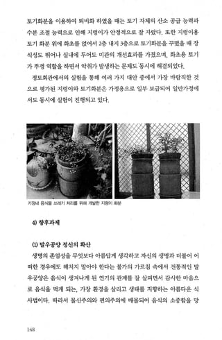 토기화분을 이용하여 퇴비화 하였을 때는 토기 자체의 산소 공급 능력과
수분 조절 능력으로 인해 지렁이가 안정적으로 잘 자랐다. 또한 지렁이용
토기 화분 위에 화초를 없어서 2층 내지 3층으로 토기화분을 꾸였을 때 장
식성도 뛰어나 실내에 두어도 미관의 개선효과를 가졌으며， 화초용 토기
가뚜껑 역할을하면서 악취가발생하는문제도동시에 해결되었다.
정토회관에서의 실험을 통해 여러 가지 대안 중에서 가장 바람직한 것
으로 평가된 지렁이와 토기회분은 가정용으로 일부 보급되어 일반가정에
서도 동시에 실험이 진행되고 있다.
가정내 음식물 쓰레기 처리를 위해 개발한 지렁이 화붐
4) 향후과제
(1) 발우공양 정신의 확산
생명의 존엄성을 무엇보다 아름답게 생각하고 자신의 생명과 더불어 어
떠한 경우에도 해치지 말아야 한다는 불가의 가르침 속에서 전통적인 발
우공양은 음식이 생겨나게 된 연기의 관계를 잘 살피면서 감사한 마음으
로 음식을 먹게 되는， 가장 환경을 살리고 생태를 지향히는 아름다운 식
사법이다. 따라서 물신주의와 편의주의에 매몰되어 음식의 소중함을 망
1.43
 