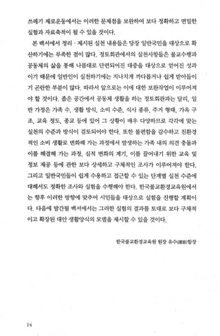 쓰레기 제로운동에서는 이러한 문제점을 보완하여 보다 정확하고 면밀한
실험과 자료축적이 될 수 있을 것이다.
본 백서에서 정리 · 제시된 실천 내용들은 당장 일반국민을 대상으로 확
산하기에는 부족한 점이 많다. 정토회관에서의 실천사항들은 불교수행과
공동제의 삶을 통해 나름대로 단련되어진 대중을 대상으로 얻어진 성과
이기 때문에 일반인이 실천하기에는 지나치게 까다롭거나 쉽게 받아들이
기 곤란한 부분이 많다. 따라서 앞으로는 이에 대한 보완작업이 이루어져
야 할 것이다. 좁은 공간에서 공동체 생활을 하는 정토회관과는 달리， 일
반가정은가족수， 생활방식 ， 소비 수준， 식사종류， 주거 형태， 가옥구
조， 교육 정도， 종교 등에 있어 그 상황이 매우 다O.f하므로 각각에 맞는
실천의 수준과 방식이 검토되어야 한다. 또한 불편함을 감수하고 친환경
적인 소비 생활로 변화해 가는 과정에서 발생하는 가족 내의 의견 충돌과
이를 해결해 가는 과정， 심적 변화의 계기 이를 꿀어내기 위한 교육 및
정보 제공 등에 관한 보다 상세하고 구체적인 조사가 이루어져야 한다.
그리고 일반국민들이 쉽게 수용하고 접근할 수 있는 단계별 실천 수준에
대해서도 정확한 조사와 실험을 수행해야 한다. 한국불교환경교육원에서
는 향후 이러한 방향에 맞추어 시민들을 대상으로 실험을 진행할 계획이
다. 다음에 발간될 백서에서는 그러한 실혐의 결과를 토대로 보다 구체적
이고 확장된 대안 생활양식의 모델을 제시할 수 있을 것이다.
한국불교환경교육원 원장 유수(淸붐)합장
14
 