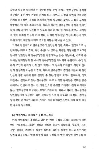 각하고 함부로 내다버리는 경박한 현대 문명 속에서 발우공양의 정신을
계승하는 것은 생명 존중의 가치를 다시 세우고 사람과 자연의 조화로운
관계를 회복하며， 음식물 쓰레기로 인해 발생히는 갖가지 사회적 문제를
예방하는 데 매우 효과적이다. 따라서 이러한 발우공양의 정신을 현대인
들이 생활 속에서 실천할 수 있도록 알리고 그러한 가치를 갖고서 식사할
수 있는 문회를 만들어 가야 한다. 이러한 발우공양 정신의 확산에 정토
회의 다OJ=한 대중들이 매우 중요한 역할을 해 나갈 수 있다.
그러나 현실적으로 발우공양은 일반인들이 생활 속에서 일상적으로 실
천하기는 매우 어렵다. 최근 주말이나 방학을 이용한 사찰체혐 프로그램
등에서 일반인들이 발우공양법을 경험해보는 것은 가능하나， 바쁘게 움
직이는 현대인들의 삶 속에서 발우공양법은 지나치게 불편하다. 우선 발
우의 구입과 관리가 쉽지 않고 더욱이 그 절차가 까다롭고 시간도 많이
걸려 일상적인 이용은 어렵다. 따라서 발우공양의 정신을 계승하되 일반
인들이 생활 속에서 쉽게 실천할 수 있는 방법의 모색이 필요하다. 정토
회관에서 실천하고 있는 접시공양이 바로 이러한 문제점을 극복한 좋은
사례로서 간단하게 접시 한 개만 있으면 음식물 쓰레기가 전혀 버려지지
않는， 발우공양에 벼금가는 식사가 가능하다. 따라서 이러한 접시공%뇨을
일반인들에게 보급하기 위한 실천적인 노력이 검토되어야 한다. 접시공
양이 갖는 환경적인 의미와 가치가 이미 확인되었으므로 이에 대한 적절
한홍보가필요하다.
(잉 장보기에서 퇴비를 이용한 농사까지
현재 정토회에서 추진하고 있는 6단계의 음식물 쓰레기 제로화에 대한
보다 구체적이고 세밀한 실험과 경혐의 축적이 펼요하다. 장보기， 조리，
공양， 설거지， 지렁이를 이용한 퇴비화， 퇴비를 이용한 농사로 이어지는
일련의 과정들에서 일반 대중이 쉽게 실천할 수 있는 다OJ=한 방법들을 개
‘49
 