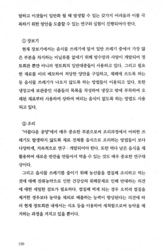 발하고 이것들이 일반화 될 때 발생할 수 있는 갖가지 어려움과 이를 극
복하기 위한 빙반을 도출할 수 있는 연구와 실험이 진행되어야 한다.
CD 장보기
현재 장보기에서는 음식물 쓰레기에 앞서 일반 쓰레기 중에서 가장 많
은 부분을 차지하는 비닐류를 없애기 위해 방수망과 샤망이 개발되어 정
토회관 뿐만 아니라 정토회의 일반대중들이 시용하고 있다. 그리고 필요
한 재료를 미리 메모하여 적당한 양만을 구입하고， 제때에 쓰도록 히는
등 음식물 쓰레기가 나오지 않도록 히는 방법들이 이용되고 있다. 또한
냉장고에 보관중인 식품들의 목록을 작성하여 냉장고 밖에 부착하여 오
래된 재료부터 사용하여 상하여 버리는 음식이 없도록 하는 방법도 사용
되고있다.
@조리
”아름다운 공양”에서 매우 중요한 부분으로써 조리과정에서 어떠한 쓰
레기도 발생하지 않도록 재료 전체를 음식으로 조리히는 방법들이 보다
다O.{하게， 지속적으로 연구 · 개발되어야 한다. 또한 먹다 남은 음식을 재
활용하여 새로운 반초딸 만들어서 먹을 수 있는 것도 매우 중요한 연구대
상이다.
그리고 음식물 쓰레기를 줄이기 위해 농산물을 껍질째 조리하고 먹는
것에 대해 잔류농약으로 인한 건강상의 위해문제로 인해 반대하는 의견
에 대한 세밀한 검토가 필요하다. 껍질째 먹게 되는 경우 오히려 껍질을
제거한 경우보다 농의t을 제외로 배출히는 능력이 향상된다는 의견에 따
라 현재 정토회관 내에서는 식초 등을 이용하여 세척함으로써 농약을 제
거하는 과정을 거치고 있을 뿐이다.
150
 