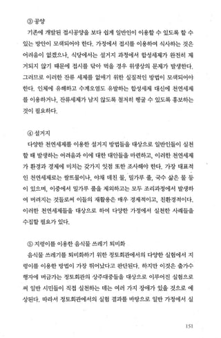 @ 공양
기존에 개발된 접시공%뇨을 보다 쉽게 일반인이 이용할 수 있도록 할 수
있는 방안이 모색되어야 한다. 가정에서 접시를 이용하여 식사하는 것은
어려움이 없겠으나， 식당에서는 설거지 과정에서 합성세제가 완전히 제
거되지 않기 때문에 접시를 닦아 먹을 경우 위생상의 문제가 발생한다.
그러므로 이러한 잔류 세제를 없애기 위한 실질적인 방법이 모색되어야
한다. 인체에 유해하고 수계오염도 유발하는 합성세제 대신에 천연세제
를 이용하거나， 잔류세제가 남지 않도록 철저히 행굴 수 있도록 홍보하는
것이필요하다.
@ 설거지
다OJ=한 천연세제를 이용한 설거지 방법들을 대상으로 일반인들이 실천
할 때 발생하는 어려움과 이에 대한 대안들을 마련하고， 이러한 천연세제
가 환경과 경제에 미치는 갖가지 잇점 또한 조사해야 한다. 가장 대표적
인 천연세제로는 쌀뜨물이나， 야채 데친 물， 밀가루 풀， 국수 삶은 물 등
이 있으며， 이중에서 밀가루 풀을 제외하고는 모두 조리과정에서 발생하
여 버려지는 것들로써 이들의 재활용은 매우 경제적이고， 친환경적이다.
이러한 천연세제들을 대상으로 하여 다OJ=한 가정에서 실천한 사례들을
수집할필요가있다.
@ 지렁이를 이용한음식물쓰레기 퇴비화
음식물 쓰레기를 퇴비화하기 위한 정토회관에서의 다OJ=한 실험에서 지
령이를 이용한 방법이 가장 뛰어났다고 판단된다. 하지만 이것은 출가수
행자에 버금가는 정토회관의 상주대중들을 대상으로 이루어진 실험으로
써 일반 시민들이 직접 실천하는 데는 여러 가지 장애가 있을 것으로 예
상된다. 따라서 정토회관에서의 실험 결과를 바탕으로 일반 가정에서 실
151
 