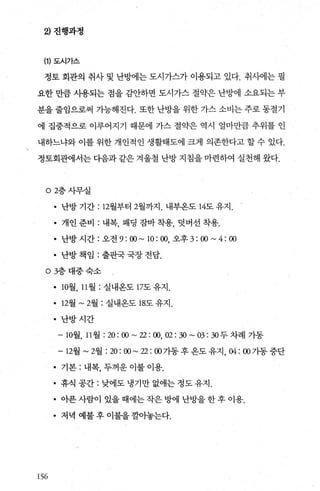2) 진행과정
(1) 도시가스
정토 회관의 취사 및 난방에는 도시가스가 이용되고 있다. 취사에는 필
요한 만큼 사용되는 점을 감안하면 도시가스 절약은 난방에 소요되는 부
분을 줄임으로써 가능해진다. 또한 난방을 위한 가스 소비는 주로 동절기
에 집중적으로 이루어지기 때문에 가스 절약은 역시 얼마만큼 추위를 인
내하느냐와 이를 위한 개인적인 생활태도에 크게 의존한다고 할 수 있다.
정토회관에서는 다음과 같은 겨울철 난방 지침을 마련하여 실천해 왔다.
02층사무실
• 난방 기간 : 12월부터 2월까지 . 내부온도 14도 유지.
• 개인 준비 : 내복， 패딩 잠바 착용， 덧버선 착용.
• 난방 시간 : 오전 9 : 00 ~ 10 : 00, 오후 3:00~4:00
• 난방책임 :출판국국장전담.
。 3층대중숙소
• 10월 11월 : 실내온도 17도 유지 .
• 12월 ~2월 : 실내옹도 18도 유지 .
• 난방시간
-10월 11월 : 20 : 00 ~ 22 : 00, 02 : 30 ~ 03 : 30 두 차례 가동
-12월 ~2월 :20:00~22:00 가동후옹도유지 04:()() 가동중단
• 기본 : 내복， 두꺼운 이불 이용.
• 휴식 공간 : 낮에도 냉기만 없애는 정도 유지.
• 아푼사람이있을때에는작은방에난방을한후이용.
• 저녁 예불후이불을깔아놓는다.
156
 