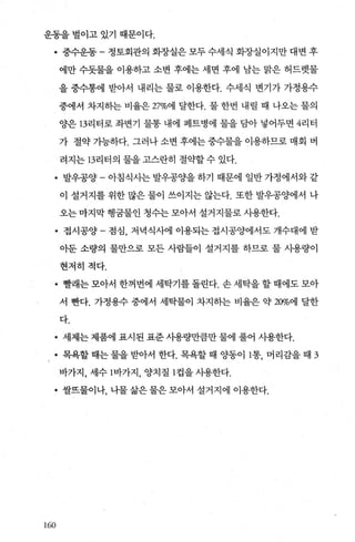 운동을 벌이고 있기 때문이다.
• 중수운동-정토회관의회장실은모두수세식화장실이지만대변후
에만 수돗물을 이용하고 소변 후에는 세면 후에 남는 맑은 허드렛물
을 중수통에 받아서 내리는 물로 이용한다. 수세식 변기가 가정용수
중에서 차지하는 비율은 27%에 달한다. 물 한번 내릴 때 나오는 물의
양은 13리터로 좌변기 물통 내에 페트병에 물을 담아 넣어두면 4리터
가 절약 가능하다. 그러나 소변 후에는 중수물을 이용하므로 매회 벼
려지는 13리터의 물을 고스란히 절의빨 수 있다.
• 발우공양 - 아침식사는 발우공O.}을 하기 때문에 일반 가정에서와 같
이 설거지를 위한 많은 물이 쓰이지는 않는다. 또한 발우공양에서 나
오는 마지막 행굽물인 청수는 모아서 설거지물로 사용한다.
• 접시공양 - 점심， 저녁식사에 이용되는 접시공양에서도 개수대에 받
아둔 소량의 물만으로 모든 사람들이 설거지를 하므로 물 시용량이
현저히 적다.
• 빨래는 모아서 한꺼번에 세탁기를 돌린다. 손 세탁을 할 때에도 모아
서 뺀다. 가정용수 중에서 세탁물이 차지하는 비율은 약 20%에 달한
다.
• 세제는 제품에 표시된 표준 시용량만큼만 물에 풀어 사용한다.
• 목욕할 때는 물을 받아서 한다. 목욕할 때 O.}동0]1통， 머리감을 때 3
바가지， 세수 l바가지， 양치질 1 컵을 사용한다.
• 쌀뜨물이나， 나물 삶은 물은 모아서 설거지에 이용한다.
160
 