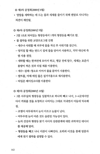 。 제3차 공청회 (2000년 8월)
• 양말을 세탁히는 데 드는 물과 세제를 줄이기 위해 맨발로 다니자는
의견이제안됨.
。 제4차 공청회 (2000년 9월)
• 2열 1 조로 되어있는 형광등에서 1 개의 형광등을 빼기로 함.
• 물 절약을 위한 교양프로그램 진행
- 세수나 샤워할 때 피부에 물을 적신 후 샤워기를 잡근다.
- 양치질 할 때는 반드시 컵에 물을 담아서 사용하고， 치약 대신에 죽
염사용권장.
- 세탁할 때는 한꺼번에 모아서 하고， 행꿈 전에 탈수， 세제는 표준사
용량이 적은 것과 리필 제품 이용한다.
-세수-걸레-청소로 이어서 물을끝까지 사용한다.
- 쌀뜨물， 야채 데친 물은 설거지용으로 재사용한다.
- 타일은 베이킹소다를 이용한다
O 제5차공청회 (2000년 10월)
• 2층 사무실의 형광등을 일괄적으로 하나씩 빼고 나서， 3~4곳에서만
다시 끼워줄 것을 요청하고 나머지는 그대로 지내면서 어둠에 익숙해
짐.
162
- 조명이 어두워져서 눈이 아프고 눈물이 난다.
- 어두우면 눈이 아푼 것도 습관일 가능성이 있다.
- 눈의 건강과 형광등 밝기 사이의 상관관계에 대한 과학적인 데이터
를제공해달라.
- 형광등을 빼고 나니 미관이 나빠진다. 오히려 이것을 통해 방문자
에게 전기 절약을 설명할 수 있다.
 