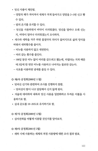 • 덧신사용이제안됨.
- 양말의 때가 적어져서 세제가 적게 들어가고 양말을 2~3번 신고 빨
수있다.
- 발의 온기를 유지할 수 있다.
- 덧신을 사용하면서 바닥이 더러워졌다. 덧신을 얼마나 오래 신는
지， 바닥이 얼마나 더러워졌는지 조사하자.
• 세수와 세탁을 자주 하면 물절약의 의미가 없어지므로 삶의 양식을
바꿔서 세탁횟수를 줄이자.
- 비누를 사용하지 않고 세면한다.
- 머리 감는 횟수를 줄인다.
- 100일 동안 비누 없이 머리를 감으려고 했는데， 더럽다는 지적 때문
에 3일에 한 번만 비누를 사용하고 나머지는 물로만 감는다.
식초를 이용하면 냄새를 줄일 수 있다.
O 제6차 공청회 (2000년 11 월)
• 덧버선 신기와 관련하여 조사를 진행하지 못함.
- 덧버선이 땀이 나고 답답해서 신지 않게 된다.
• 겨울에 대비하여 내복과 덧신 사용을 일반화하고 두꺼운 이불을 사
용하기로함.
• 실내 옹도를 18~20도로 유지하기로 함.
。 제7차 공청회 (2000년 12월)
• 심야전력을 어떻게 이용할 것인지를 알아보자.
。 저19차 공청회 (2001 년 2월)
• 세탁 시에 사용하는 세제의 적정 사용량에 대한 조사 결과 발표.
‘63
 