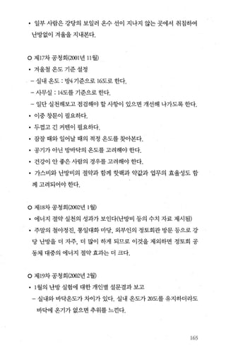• 일부 사람은 강당의 보일러 온수 선이 지나지 않는 곳에서 취침하여
난방없이 겨울을 지내본다.
O 제 17차 공청회 (2001년 11 월)
• 겨울철온도기준설정
- 실내 온도 : 방4 기준으로 16도로 한다.
- 사무실 : 14도를 기준으로 한다.
- 일단 실천해보고 점검해야 할 사항이 있으면 개선해 나가도록 한다.
• 이중 창문이 필요하다.
• 두껍고 긴 커댄이 필요하다.
• 잠잘 때와 일어날 때의 적정 온도를 찾아본다.
• 공기가 아닌 방바닥의 옹도를 고려해야 한다.
• 건강이 안 좋은 사람의 경우를 고려해야 한다.
• 가스비와 난방비의 절약과 함께 핫팩과 약값과 업무의 효율성도 함
께고려되어야한다.
O 제 18차 공청회 (2002년 1 월)
• 에너지 절약 실천의 성과가 보인다(난방비 등의 수치 자료 제시됨)
• 주말의 철야정진， 통일대화 마당， 외부인의 정토회관 방문 등으로 강
당 난방을 더 자주， 더 많이 하게 되므로 이것을 제외하면 정토회 공
동체 대중의 에너지 절약효과는더 크다.
。 제 19차 공청회 (2002년 2월)
• 1 월의 난방 실험에 대한 개인별 설문결과 보고
- 실내와 바닥온도가 차이가 있다. 실내 옹도가 20도를 유지하더라도
바닥에 옹기가 없으면 추위를 느낀다.
165
 