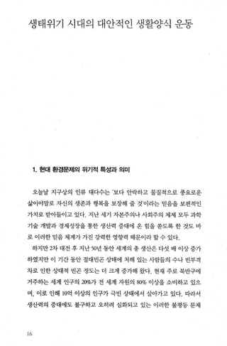 생태위기 시대의 대안적인 생활양식 운동
1. 현대 환경문제의 위기적 특성과 의미
오늘날 지구상의 인류 대다수는 ’보다 안락하고 물질적으로 풍요로운
삶이야말로 자신의 생존과 행복을 보장해 줄 것이라는 믿음을 보편적인
가치로 받아들이고 있다. 지난 세기 자본주의나 사회주의 체제 모두 과학
기술 개발과 경제성장을 통한 생산력 증대에 옹 힘을 쏟도록 한 것도 바
로 이러한 믿음 체계가 가진 강력한 영향력 때문이라 할 수 있다.
하지만 2차 대전 후 지난 50년 동안 세계의 총 생산은 다섯 배 이상 증가
하였지만 이 기간 동안 절대빈곤 상태에 처해 있는 사람들의 수나 빈부격
차로 인한 상대적 빈곤 정도는 더 크게 증가해 왔다. 현재 주로 북반구에
거주하는 세계 인구의 20%가 전 세계 자원의 80% 이상을 소비하고 있으
며， 이로 인해 10억 이상의 인구가 극빈 상태에서 살아가고 있다. 따라서
생산력의 증대에도 불구하고 오히려 심화되고 있는 이러한 불평등 문제
16
 
