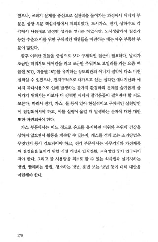 였으나， 쓰레기 문제를 중심으로 실천력을 높여가는 과정에서 에너지 부
문은 상당 부분 핵심사업에서 제외되었다. 도시가스， 전기， 상하수도 각
각에서 나름대로 일정한 성과를 얻기는 하였지만， 도시생활에서 실천가
능한 수준과 이를 위한 구체적인 대안들을 마련하는 데는 매우 부족한 부
분이많았다.
향후 이러한 것들을 중심으로 보다 구체적인 접근이 필요하다. 날씨가
조금만 더워져도 에어컨을 켜고 조금만 추워져도 보일러를 켜는 요즘 여
름엔 30
0
C, 겨울엔 18
0
C를 유지하는 정토회관의 에너지 절약이 다소 비현
실적일 수 있겠으나， 전지구적으로 다가오고 있는 심각한 에너지난과 에
너지 과다사용으로 인해 발생하는 갖가지 환경파괴 문제를 슬기롭게 풀
어가기 위해서는 이보다 더 강력한 에너지 절약운동이 펼쳐져야 할 지도
모른다. 따라서 전기， 가스， 물 등에 있어 현실적이고 구체적인 실천빙반
이 점검되어져야 하고， 이를 실행에 옮길 때 발생하는 문제에 대한 대안
또한마련되어야한다.
가스 부문에서는 어느 정도로 온도를 유지하면 더위와 추위에 건강을
상하지 않으면서 활동을 계속할 수 있는지 개스를 적게 쓰는 조리방법은
무엇인지 등이 검토되어야 하고 전기 부문에서는 사무기기와 가전제품
의 절전율을 높이기 위한 시설 개선과 인식전환 교육빙반 등이 연구되어
져야 한다. 그리고 물 사용량을 최소로 할 수 있는 식사법과 설거지하는
방법， 빨래히는 방법， 청소하는 방법， 용변 보는 방법 등에 대해 대안을
마련해야한다.
lìO
 