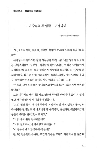 에띠소드4- 샘월속의 완경 쉴전
가방속의 두 얼굴 - 면생리대
장도연 (정토회 기획실장)
”어， 어? 잠시만， 잠시만， 조금만 있다가! 10분만 있다가 들어 와 줄
래?"
세면장으로 들어오는 창렬 법우님을 애써 밀어내는 말속에 처음에
는 당황스러움이， 나중엔 미안함이 묻어 납니다. 아직은 남자들에게
생리대를 빵 검붉은 물을 보이기가 민망하기 때문입니다. 12명이 공
동체생활을 함으로 인해 그러잖아도 비좁은 세면장에서 남자의 출입
을 제한하며 여지들간의 비밀아닌비밀을공유히는시간.
”선배님， 면생리대 쓰면 좋아요? 고정이 되나요? 미끄러져서 빠지진
않나요?"
오늘아침에도생리대를빨고 있는데 한법우님이 물어 옵니다. 옆에
있던 박지원 법우님이 대답을 대신합니다.
n그럼， 훨씬 좋지! 생리대 특유의 그 냄새도 안 나고 감촉도 좋고. 요
즘 여자들 펜티는 작게 나오니까 안 움직이지. 불안하면 위생팬티(*여
성틀의 생리용 팬티) 입어도 되고
”그럼， 돈도 훨씬 절약되겠네?"
”그래， 절약되지 . 생리대 값도 비싸잖아.?"
”이 달부터 나도 면생리대 써 볼까T
한 3년 전쯤인가 봅니다. 우연히 신문을 보다가 이런 기사를 발견했
171
 