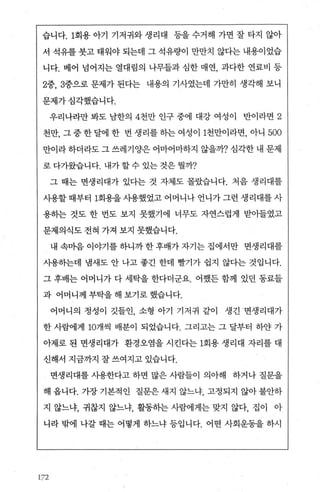 습니다. 1회용 아기 기저귀와 생리대 등을 수거해 가면 잘 타지 않아
서 석유를 붓고 태워야 되는데 그 석유량이 만만치 않다는 내용이었습
니다. 베어 넘어지는 열대림의 나무들과 심한 매연， 과다한 연료비 등
2중， 3중으로 문제가 된다는 내용의 기사였는데 가만히 생각해 보니
문제가심각했습니다.
우리나라만 봐도 남한의 4천만 인구 중에 대강 여성이 반이라면 2
천만， 그중한달에 한 번 생리를히는여성이 1천만이라면， 아니 500
만이라 하더라도 그 쓰레기양은 어마어마하지 않을까? 심각한 내 문제
로다가왔습니다. 내가할수있는것은뭘까?
그 때는 면생리대가 있다는 것 자체도 몰랐습니다. 처음 생리대를
사용할때부터 1회용을시용했었고어머니나언니가그런생리대를사
용히는 것도 한 번도 보지 못했기에 너무도 자연스럽게 받아들였고
문제의식도 전혀 가져 보지 못했습니다.
내 속마음 이야기를 하니까한후배가자기는 집에서만 면생리대를
사용하는데 냄새도 안 나고 좋긴 한데 빨기가 쉽지 않다는 것입니다.
그 후배는 어머니가 다 세탁을 한다더군요. 어쨌든 함께 있던 동료들
과 어머니께 부탁을 해 보기로 했습니다.
어머니의 정성이 깃들인 소형 아기 기저귀 같이 생긴 면생리대가
한 사람에게 10개씩 배분이 되었습니다. 그리고는 그 달부터 하얀 가
아제로 된 면생리대가 환경오염을 시킨다는 1회용 생리대 자리를 대
신해서 지금까지 잘 쓰여지고 있습니다.
면생리대를 사용한다고 하면 많은 사람들이 의아해 하거나 질문을
해옵니다. 가장기본적인 질문은새지 않느냐， 고정되지 않아불안하
지 않느냐， 귀찮지 않느냐， 활동하는 사람에게는 맞지 않다， 집이 아
니라 밖에 나갈 때는 어떻게 하느냐 등입니다. 어떤 사회운동을 하시
l ï2
 