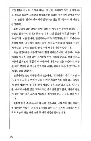 약간 힘들어집니다. 그러나 며칠이 지났다 하더라도 약한 불에서 20
분 정도만 삶으면 새하쌓고 뽀송뽀송한 촉감의 생리대가 탄생을 한답
니다. 찬물에 빨아야 응고되지 않는다는 것은 중고등학교 때 배웠던
상식이죠?
또한생리가있는날에는가방 속의두세상을인정해야합니다. 사
람들은 불결하지 않냐고 묻곤 합니다. 그런 물음을 받으면 조용히 혼
자 생각해 보곤 합니다. 불결하다는 것과 깨끗하다는 것의 기준은 무
엇일까 하고. 내 몸에서 나오는 체액. 아직도 여성의 그 체액을 신성하
게 받드는 부족도 있는데. 한생각의 차이가아닐까싶습니다.
저는 면생리대를 사용하고부터 훨씬 편해졌습니다. 내 몸에서 나온
체액을 아무런생각 없이 휴지통에 버릴 때보다 손으로 직접 만지고
하얄게 삶으면서 내 몸이 더 귀중하게 다가오는 것을 느낌니다. 귀찮
을 때도 있지만 내 자신을 변화시걱 나가는 하나의 작은 혁명으로서의
재미도솔솔난답니다.
면생리대는 손쉽게 구할 수가 있습니다. 재래시장의 아기 기저귀 파
는 곳에 가서 천을 뜨면 됩니다. 아기 기저귀로 쓰는 천을 떠서 적당하
게 잘라 사용하면 됩니다. 밤에 사용할 것은 조금 넓고 길게， 일상 생
활 속에서 사용할 것은 그보다 약간 좁으면서 짧고 앓게. 사용에 불편
이 없는 저는 같은 크기의 생리대를 겹치거나 펴서 사용을 하고 있습
니다.
도화지 한 장 속에 온 세상이 녹아 있습니다. 나의 작은 실천 하나가
현대문명의 수많은 문제의 실타래를 풀어 가는 목지가 되리라는 믿음
으로 오늘도 저는 가방 속에 두 개의 세상을 준비합니다.
174
 