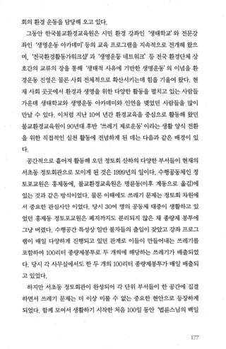 회의 환경 운동을 담당해 오고 있다.
그동안 한국불교환경교육원은 시민 환경 강좌인 ‘생태학교’ 와 전문강
좌인 f생명운동 아카데미’ 등의 교육 프로그램을 지속적으로 전개해 왔으
며， ‘전국환경활동가워크쟁 과 ‘생명운동 네트워크’ 등 전국 환경단체 상
호간의 교류의 장을 통해 ‘생태적 사유에 기반한 생명운동’ 의 이념을 환
경운동 진영은 물론 사회 전체적으로 확산시키는데 힘을 기울여 왔다. 현
재 사회 곳곳에서 환경과 생명을 위한 다%댄f 활동을 펼치고 있는 사람들
가운데 생태학교와 생명운동 아카데미와 인연을 맺었던 사람들을 많이
만날 수 있다. 이처럼 지난 10여 년간 환경교육을 중심으로 활동해 왔던
불교환경교육원이 90년대 후반 ‘쓰레기 제로운동’ 이라는 생활 양식 전환
을 위한 직접적인 실천 훨동에 전념하게 된 데는 다음과 같은 배경이 았
다.
공간적으로 흩어져 활동해 오던 정토회 산하의 다OJ'한 부서들이 현재의
서초동 정토회관으로 모이게 된 것은 1999년의 일이다. 수행공동체인 정
토포교원은 홍제동에， 불교환경교육원은 명륜동(이후 계동으로 옮김)에
있는 것과 같은 방식이었다. 물론 이때에도 쓰레기 문제는 정토회 차원에
서 중요한 관심사안 이었다. 당시 30여 명의 공동체 대중이 생활하고 있
었던 홍제동 정토포교원은 폐지까지도 분리되지 않은 채 종량제 봉투에
그냥 버렸다. 수행공간 특성상 일반 불자들의 출입이 잦았고 강좌 프로그
램이 매일 다OJ'하게 진행되고 있던 관계로 이들이 만들어내는 쓰레기를
포함하여 100리터 종량제봉투로 두 개씩에 해당하는 쓰레기가 배출되었
다. 당시 각사무실에서도한두개의 100리터 종량제봉투가매일 배출되
고있었다.
하지만 서초동 정토회관이 완성되어 각 단위 부서들이 한 공간에 집결
하면서 쓰레기 문제는 더 이상 미룰 수 없는 중요한 현안으로 등장하게
되었다. 함께 모여서 생활하기 시작한 처음 100일 동안 ‘법륜스님의 백일
 