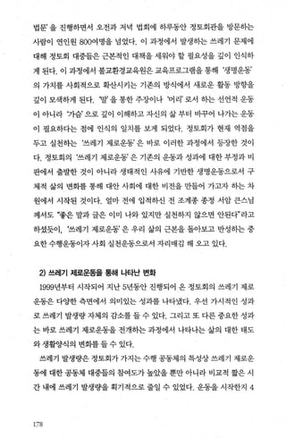 법문’을 진행하면서 오전과 저녁 법회에 하루동안 정토회관을 방문하는
사람이 연인원 800여명을 넘었다. 이 과정에서 발생동}는 쓰레기 문제에
대해 정토회 대중들은 근본적인 대책을 세워야 할 필요성을 깊이 인식하
게 된다. 이 과정에서 불교환경교육원은 교육프로그램을 통해 ‘생명운동’
의 가치를 사회적으로 확산시키는 기존의 방식에서 새로운 활동 방향을
깊이 모색하게 된다. ‘말’ 을 통한 주장이나 ‘머리’ 로서 하는 선언적 운동
이 아니라 '7l-슴’으로깊이 이해하고자신의삶부터 바꾸어 나가는운동
이 필요하다는 점에 인식의 일치를 보게 되었다. 정토회가 현재 역점을
두고 실천히는 ‘쓰레기 제로운동’ 은 바로 이러한 과정에서 등장한 것이
다. 정토회의 ‘쓰레기 제로운동’ 은 기존의 운동과 성과에 대한 부정과 비
판에서 출발한 것이 아니라 생태적인 사유에 기반한 생명운동으로서 구
체적 삶의 변화를 통해 대안 사회에 대한 비전을 만들어 가고자 하는 차
원에서 시작된 것이다. 얼마 전에 입적하신 전 조계종 종정 서암 큰스님
께서도 “좋은 말과 글은 이미 나와 있지만 실천하지 않으면 안된다”라고
하셨듯이， ‘쓰레기 제로운동’ 은 우리 삶의 근본을 돌아보고 반성히는 중
요한 수행운동이자 사회 실천운동으로서 자리매김 해 오고 있다.
2) 쓰레기 저|로운동을 통해 나타난 변화
1999년부터 시작되어 지난 5년동안 진행되어 온 정토회의 쓰레기 제로
운동은 다양한 측면에서 의미있는 성과를 나타냈다. 우선 가시적인 성과
로 쓰레기 발생량 자체의 감소를 들 수 있다. 그리고 또 다른 중요한 성과
는 바로 쓰레기 제로운동을 전개하는 과정에서 나타나는 삶의 대한 태도
와생활양식의변화를들수있다.
쓰레기 발생량은 정토회가 가지는 수행 공동제의 특성상 쓰레기 제로운
동에 대한 공동체 대중틀의 참여도가 높았을 뿐만 아니라 비교적 짧은 시
간 내에 쓰레기 발생량을 획기적으로 줄일 수 있었다. 운동을 시작한지 4
178
 