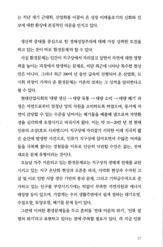 는 지난 세기 근대화， 산업화를 이꿀어 온 성장 이데올로기의 신화와 진
보에 대한 환상에 본질적인 의문을 던지고 있다.
생산력 증대를 중심으로 한 경제성장주의에 대해 가장 강력한 도전을
하고 있는 것이 바로 ’환경문제’라 할 수 있다.
사실 환경문제는 인간이 지구상에서 자리잡고 살면서 자연에 대한 영향
력을 높이는 과정에서 발생하는 문제로 비단 최근에 나타난 특수한 현상
만은 아니다. 그러나 최근 200여 년 동안 급속히 진행되어 온 산업화， 도
시화 과정이 가져다 준 환경문제는 기존의 것과는 그 성격을 달리한다고
볼수있다.
현대산업사회의 ’대량 생산 • 대량 유통 • 대량 소비 • 대량 폐기’ 과
정은 자연으로부터 엄청난 양의 자원을 소비하도록 하였으며， 동시에 자
연이 감당할 수 있는 수준을 넘어서는 폐기물을 배출해 냄으로써 자연환
경을 심각하게 오염시키고 파괴시켜 왔다. 이는 약 1O~20만 년 전 현대
인류의 조상(호모 사피엔스)이 지구상에 자리잡기 시작한 이래 지극히 짧
은 순간에 발생한 사건으로 인류가 지구상에 살아오면서 수많은 어려움
들을 극복해 왔다는 경험들을 이유로 단순히 낙관할 수만은 없는， 전혀
새로운 문제 유형이라는 것이다.
오늘날 자주 거론되고 있는 환경문제로는 지구상의 생태계 전체를 교란
시키고 있는 지구 온난화 현상과 오존층 파괴 사막화 현상과 수자원 고
갈 및 이로 인한 식량 생산 기반의 붕괴 문제 그리고 기히급수적으로 증
가하고 있는 인구를 부양시키기에는 턱없이 부족한 자연자원과 에너지
매장량 등이 있으며， 가깝게는 우리 생활주변에서 쉽게 접하는 대기오염，
수질오염， 토양오염， 폐기물 문제 등이 있다.
그런데 이러한 환경문제들을 두고 흔히들 ’전대 미문의 위기’， ’인류 절
멸의 위기’라고 표현하고 있다는 점에 주목할 필요가 있다. 즉 지금 인류
‘ ?
 