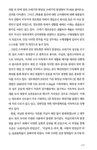 개월 여 만에 일반 쓰레기와 화장실 쓰레기의 발생량이 약 65% 줄어드는
성과를 나타냈다. 그리고 1회용품 물건에 대한 소비행위에 대해 대중들의
의식 전환이 이루어져 정토회관 내에서 캔음료나 종이컵 등은 더 이상 발
생되지 않게 되었으며， 정토회관 밖에서 생활할 때에도 이제는 캔음료나
종이컵 사용은 않고 있다. 쓰레기 제로운동은 생활속의 계율로 자리잡으
면서 자신의 내면세계의 심리변화를 관찰하고 점검하는 수행생활의 일부
가 되었으며， 만일 이러한 원칙을 어길 경우에는 수행생활에 있어서 본인
스스로를 ‘참회’ 의 대상으로 놓고 있다.
그동안 수차례에 걸친 정토회관 내에서 발생되는 쓰레기의 성상을 조사
한 결과 쓰레기 발생량이 큰 품목으로 종이류， 비닐류， 플라스틱류의 순
으로 나타났다. 이러한 조사 과정에서 특히 재활용 폐지를 제외한 상햄
서 종이류의 발생이 제일 큰 비중을 차지한 점과 종이류 중에서 특히 화
장지가 제일 큰 비중을 차지하고 있다는 점이 확인되면서 수차례에 걸친
회의를 통해 화장지 대신 뒷물하기 운동을 하기로 결정한 점은 중요한 의
미를 가지고 있다. 정토회관의 2002년 기준 화장실 쓰레기의 1일 평균 발
생량은 1999년에 비해 75% 감소한 0.3kg을 기록하였다. 화장실 쓰레기
의 경우 공동체 대중이 꾸준히 증가했음에도 불구하고 지속적인 감소추
세를 보여 대중의 실천운동으로 확고히 자리잡은 것으로 나타났다. 이제
는 정토회의 신도들이 주로 사용히는 1층 화장실도 화장지를 없였기 때문
에 거의 나오지 않고 있고 일반인을 위한 내부캠페인을 지속적으로 진행
하고있다.
한편， 비닐류 중에서는 식료품 비닐이 제일 많이 발생하였는데 그 대부
분이 세끼 식사와 무관한 식품에서 발생한 것이었다. 비닐쓰레기의 발생
량을 줄이기 위해서 다OJ=한 실험과 실천을 해 보았으며， 이 과정을 통해
지금은 ‘쇼핑비닐의 반입금지’ , ‘비닐에 든 과자， 빵， 사탕의 반입금지’ 라
는 실천항목들이 정해지게 되었다. 비록 이러한 실천 항목들이 보기에 따
‘79
 