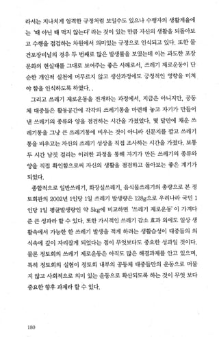 라서는 지나치게 엄격한 규정처럼 보일수도 있으나 수행자의 생활계율에
는 ‘때 아닌 때 먹지 않는다’ 라는 것이 있는 만큼 자신의 생활을 되돌아보
고 수행을 점검히는 차원에서 의미있는 규정으로 인식되고 있다. 또한 물
건포장비닐의 경우 두 번째로 많은 발생률을 보였는데 이는 과도한 포장
문화의 현실태를 그대로 보여주는 좋은 사례로서， 쓰레기 제로운동이 단
순한 개인적 실천에 머무르지 않고 생산과정에도 긍정적인 영향을 미쳐
야 함을 인식하도록 하였다. .
그리고 쓰레기 제로운동을 전개히는 과정에서， 지금은 아니지만， 공동
체 대중들은 활동공간에 각각의 쓰레기통을 마련해 놓고 자기가 만들어
낸 쓰레기의 종류와 0)-을 점검하는 시간을 가졌었다. 몇 달만에 채운 쓰
레기통을 그냥 큰 쓰레기통에 비우는 것이 아니라 신문지를 깔고 쓰레기
통을 비우고는 자신의 쓰레기 성상을 직접 조사하는 시간을 가졌다. 보통
두 시간 남짓 걸리는 이러한 과정을 통해 자기가 만든 쓰레기의 종류와
0)-을 직접 확인함으로써 자신의 생활을 점검하고 돌아보는 좋은 계기가
되었다.
종합적으로 일반쓰레기， 화장실쓰레기 ， 음식물쓰레기의 총량으로 본 정
토회관의 2002년 1인당 1일 쓰레기 발생량은 128g으로 우리나라 국민 1
인당 1일 평균발생량인 약 5kg에 비교하면 ‘쓰레기 제로운동’ 이 가져다
준 큰 성과라할수 있다. 또한 가시적인 쓰레기 감소 효과 외에도 일상생
활속에서 가능한 한 쓰레기 발생을 적게 하려는 생활습성이 대중들의 의
식속에 갚이 자리잡게 되었다는 점이 무엇보다도 중요한 성과일 것이다.
물론 정토회의 쓰레기 제로운동은 아직도 많은 해결과제를 안고 있으며，
특히 정토회의 실험이 정토회 내부의 공동체 대중들만의 운동으로 머물
지 않고 사회적으로 의미 있는 운동으로 확산되도록 하는 것이 무엇 보다
중요한 향후 과제라 할 수 있다.
180
 
