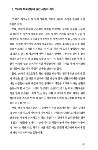 2. 쓰레기 제로운동에 담긴 사상적 의미
‘쓰레기 제로운동’ 에 담긴 생태적 사회적 의미와 특성을 정리해 보면
다음과같다.
첫째， 쓰레기 문제의 근본적인 해결을 위해서는 생산된 물품을 사용하
고 폐기하는 차원에 머물러 있던 ‘소비’ 에 대한 기존의 제한된 인식을 자
연자원을 채취하고 생산과정에 투입하는 차원으로까지 확장시킬 필요가
있다. 이러한 차원에서 쓰레기 제로운동은 생산과 소비활동의 최종 결과
물로써 쓰레기 문제를 인식하고 ‘수거’ 와 ‘처리’ 에 초점을 맞춰왔던 기존
의 결과물 중심적 사고에서 벗어나 쓰레기 발생의 근본적인 원인을 찾아
해결하고자 하는 데 초점을 맞추고 있다. 즉 쓰레기 제로운동은 현재 자
신이 익숙해 있는 소비주의적인 생활양식에 대한 자각을 통해 의식변화
를 이꿀어 내는 과정 중심의 운동을 강조하고 있다.
둘째， 쓰레기 제로운동은 청소 행정을 담당하는 정부에게만 쓰레기 문
제 해결을 맡기던 기존의 방식에 대한 반성과 함께 생활쓰레기를 생산해
내는 사람들이 문제 해결에 직접 참여하고 대안을 모색해 나가는 생활자
운동이라 할 수 있다. 쓰레기 발생량의 근본적인 감소는 바로 생활자들이
지금 현재 자신들이 처해 있는 일상 생활 속에서부터 문제 해결을 위한
실천활동을 스스로 먼저 해 나가는 자발적인 노력과 의식변화 과정을 통
해서가능할것이다.
셋째， 쓰레기 제로운동은 자연계에는 본래 쓰레기란 없다’ 라는 생태계
의 순환론적 사고에 바탕하여 자연계와 인간사회의 단절되고 왜곡되었던
관계성을 새롭게 회복하고자 하는 운동이다. 생태계의 순환관계를 벗어
나 있는 사물들을 본래의 기능과 자리로 되돌려 놓기 위한 운동이자 동시
에 ‘버리는 사람 따로 치우는 사람 따로’ 라는 분절적 사고에서 벗어나 함
께 책임지고노력하는운동이다.
없
 