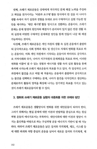넷째， 쓰레기 제로운동은 상대에게 적극적인 문제 해결 노력을 주장하
고 책임을 전가시키는 ‘비판과 요구형’ 활동 방식에서 한 걸음 더 나아가
생활 속에서 자기 실천과 경힘을 토대로 보다 구체적이고 실현 가능한 방
안을 제시하는 꽤안 제시형’ 활동 방식으로 전환하는 운동이다. 쓰레기
문제는 문제 발생의 원인자와해결자가 분리되어 있지 않은 만큼 생활 속
의 실천에 바탕한 구체적인 문제해결 방안을 함께 만들어 나갈 때 해결
가능하다는것이다.
다섯째， 쓰레기 제로운동은 개인 차원의 생활 속 실천 운동에서 출발하
되 궁극적으로는 사회 정책과 제도 및 생산구조 자체의 변화를 목표로 하
는 운동이다. 비록 개인 차원에서 시작되는 운동이라 하더라도 궁극적으
로 지역사회와 국가， 나아가 지구차원의 문제해결을 목표로 하며， 이러한
변화를 이꿀어 낼 수 있는 경험과 에너지를 생활 속의 실천 활동을 통해
축적해 나가는데 쓰레기 제로운동의 목표를 두고 있다. 즉 일상적인 소비
과정에서 물건을 쓰고 버릴 때 적용되는 운동에서 출발하여 궁극적으로
는 물건을 선택하고 구매하는 문제 나아가 물건을 디자인하고 생산하는
문제로까지 활동의 영역을 확장해 나가는 장기적인 목표를 가지고 있는
것이 쓰레기 제로운동이라 할 수 있다.
3. 정토회 쓰레기 저l로운동 실험의 대중화를 위한 과저|와 농받f
쓰레기 제로운동은 생활양식의 변화를 위한 대안운동이 되어야 한다.
그러기 위해서는 현실 문제에 대한 비판과 반발력을 중심으로 히는 원심
력형 운동의 에너지로서는 부족하다. 대안사회에 대한 비전과 열망이 가
지는 흡인력을 바탕으로 히는 구심력형 운동 에너지가 기반이 될 때 가능
하다. 따라서 쓰레기 제로운동은 낡은 질서와 가치체계， 제도， 시스템 등
에 대한 파괴와 저항 중심의 운동을 넘어서 새로운 질서와 가치체계， 제
182
 