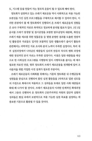 도， 시스뱀 등을 만들어 가는 창조의 운동이 될 수 있도록 해야 한다.
정토회가 실천하고 있는 쓰레기 제로운동 역시 사회적으로 적용 가능한
보편성을 가진 실천 프로그램틀을 구체적으로 제시할 수 있어야 한다. 이
러한 관점에서 볼 때 정토회에서 진행되어 온 쓰레기 제로운동의 경험들
은 보다 구체적인 자료로 축적되고 정교하게 분석될 필요가 있다. 1인 1일
음식물 쓰레기 발생량 및 접시공O.}을 포함한 발우공양의 대중화， 회장실
쓰레기 배출 제로를 위한 뒷물운동 등 몇몇 분명한 결과를 도출한 정량적
인 활동결과 자료들도 있지만 포괄적인 일반 생활쓰레기 줄이기 활동과
관련해서는 과학적인 자료 조사와분석 노력이 부족한 실정이다. 특히 세
부 실천과정에서 나타났던 대중들의 심리적 반응과 의식의 변화 과정에
대한 정성적인 분석 자료는 부족한 실정이다. 이점은 일반 대중들을 대상
으로 한 사회실천 프로그램을 시행함에 있어 시행착오를 줄이는 데 매우
필요한 자료인 만큼， 향후 정토회의 쓰레기 제로운동을 전개함에 있어 조
사분석을 위한 치밀한 사전 설계가 필요한 부분이다.
쓰레기 제로운동의 사회화를 위해서는 기존의 정토회관 내 수행공동체
성원들을 중심으로 진행되어 왔던 실천 활동틀을 1차적으로 일반 신도들
의 가정으로 확대시켜 적용하고 그 성과들을 토대로 일반 사회 대중들로
확대 해 나가야 할 것이다. 쓰레기 제로운동의 이러한 단계적인 확대과정
에서 그동안 진행되어 온 정토회의 근본주의적인 차원의 집단적 실혐의
성과들은 현실 속에서 보편적으로 적용 가능한 실천 목표를 설정히는 데
중요한 기존으로 활용될 수 있을 것이다.
183
 
