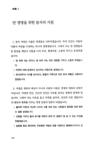 부록 1
만 생명을 위한 불자의 서원
1. 천지 자연은 수많은 생명들로 이루어졌습니다. 우리 인간도 이들과
더불어 자연을 구성하는 하나의 생명체입니다. 그래서 나는 뭇 생명들과
한 몸임을 깨닫고 이들을 나의 부모， 형제처럼 소중히 여기고 공경하겠
습니다.
• 망 위에 사는 것이나， 땅 속에 사는 모든 생명을 가꾸고 소중히 하겠습니
다.
• 자언에 대해 공경하고 감사하는 마음으로 살겠습니다.
• 육식위주의 식사를 삼가하고， 동물의 가죽으로 만든 옷과 제품은 사용하지
않겠습니다.
2. 자연은 정복의 대상이 아니며 사람과 사람은 경쟁과 대립의 상대가
아닙니다. 자연과 인간 인간과 인간은 서로를 살리는 생명의 관계에 있
습니다. 그래서 나는 이웃을 돕고 자연을 살리며， 인간과 다른 생물사이
의 평등과 평화를 이루는 생명 살림의 일문이 되겠습니다.
• 불우한 이웃과 가난한 나라의 고통 속에 있는 사람들의 평화를 위해 베푸
는삶을살겠습니다.
• 산림을 가꾸고 물과 공기를 깨끗이 하여 만 생명이 잘 살 수 있는 터전을
만들겠습니다.
• 농촌을 항상 생ζf하며， 무분별한 개발로 땅을 더럽히고 황폐화시키거나 오
186
 