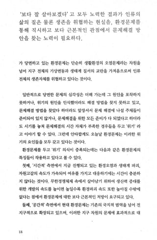 ‘보다- 잘 살아보겠다’ 고 모두 노력한 결과가 안류와
삶의 절은 불론 생펀f3- 우}협히-는 현실원， 환경분- 첸렐
풍-해 직사 하:11 보 다 근본적인 관점에서 문제해결 팎
안블 찾는- 노 력 이 펼요차다.
가 당면하고 있는 환경문제는 단순히 생활환경의 오염문제라는 차원을
넘어 지구 전체의 기상변동과 생태계 질서의 교란을 가져옴으로써 인류
전체의 생존자제를 위협하고 있다는 것이다.
일반적으로 당면한 문제의 심각성은 더해 가는데 그 원언을 포착하지
못하거나， 위기의 원인을 인식했더라도 해결 방법을 찾지 못하고 있고，
문제해결 방법을 찾았다 하더라도 앞장서서 문제 해결에 나설 주체들이
준비되어 있지 않거나， 문제해결을 위한 모든 준비가 다 되었다고 하더라
도 시기를 놓쳐 문제해결의 시간 자체가 부족한 경우들을 두고 ’위기’ 라
고 이야기 할 수 있다. 그런데 안타깝게도 오늘날 환경문제는 이러한 위
기의 요인들을 모두 갖고 있다는 것이다.
환경문제를 두고 ’위기’ 의식이 증폭되는데는 다음과 같은 환경문제의
특징들이 작용하고 있다고 볼 수 있다.
첫째， ’시간적’ 측면에서 지금 진행되고 있는 환경오염과 생태계 파괴，
자원고갈의 속도가 가속되어 여유를 가지고 대응하기에는 시간이 충분하
지 않다는 것이다. 무한경쟁체제 속에서 살아남기 위하여 생산력 증대를
위한 개발의 속도를 높이면 높일수록 환경파괴 속도 또한 높아질 수밖에
없다는 점에서 환경문제에 대한 보다 근본적인 처방이 요구되고 있다.
둘째， ’공간적’ 측면에서 현대 환경문제는 기존의 국지적 범역을 넘어 전
지구적으로 확장되고 있으며 이러한 지구 차원의 문제에 효과적으로 대
18
 