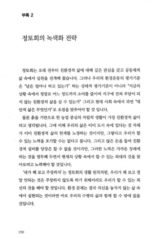 부록 2
정토회의녹색화전략
정토회는 오래 전부터 친환경적 삶에 대해 갚은 관심을 갖고 공동체적
삶 속에서 실천을 전개해 왔습니다. 그러나 우리의 환경운동의 평가기준
은 “남은 얼마나 하고 있는개’ 히는 상대적 평가기준이 아니라 “지금의
상황 속에서 정말로 어느 정도까지 소비를 줄이며 지구에 전혀 부담이 되
지 않는 친환경적 삶을 살 수 있는까’ 그리고 현대 사회 속에서 과연 “대
안적 삶은 무엇인개’로 초점을 맞추어야 할 것 입니다.
물론 흙을 기반으로 한 농업 중심의 자립적 생활이 가장 친환경적 삶이
라고 생각됩니다. 그에 비해 우리의 삶은 이미 도시 속에 있다는 것 자체
가 이미 친환경적 삶의 한계를 노정하는 것이지만， 그렇다고 우리가 할
수 있는 노력을 포기할 수는 없다고 봅니다. 그리고 많은 돈을 들여 친환
경적 설비를 당장은 할 수 없을 것이지만， 그러한 노력은 가까운 장래에
하는 것을 염두해 두면서 현재의 상황 속에서 할 수 있는 최대의 것을 찾
아보려고 노력해야 할 것입니다.
‘내가 해 보고 주장하자’ 는 정토회의 생활 원칙처럼， 우리가 해 보고 정
말 안되는 것은 주장하지 않도록 하기 위해서라도 우리가 할 수 있는 최
선의 것을 해야 할 것입니다. 환경 문제는 결국 자신을 놓치지 않는 삶 속
에서 실현되는 것이라면 바로 우리의 수행의 삶과 함께 할 수 밖에 없을
것입니다.
19영
 