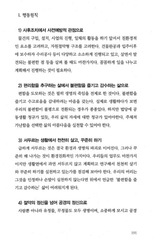1. 행동원척
1) 사후조치에서 사전예방적 관점으로
물건의 구입， 설치 ， 사업의 진행， 일체의 활동을 하기 앞서서 친환경적
인 요소를 고려하고， 자원절익병 구조를 고려한다. 건물완공과 입주이후
에 보수하자 수리공사 등이 다OJ'하고 소소하게 진행되고 있고， 살면서 발
견되는 불펀한 점 등을 살펴 볼 때도 마찬가지다. 꼼꼼하게 일을 나누고
계획해서 진행히는 것이 펼요하다.
2) 편리함을 추구하는 삶에서 불편함을 즐기고 감수하는 삶으로
편함을 도모하는 것은 필히 생명의 죽임을 전제로 한 것이다. 불편함을
즐기고 수고로움을 감내하려는 마음을 갖는다. 실제로 생활하다가 보면
우리의 불편함이 불평으로 전환되는 경우가 종종있다. 하지만 법당에 공
동생활 청규가 있듯， 우리 삶의 자세에 대한 청규가 있어야한다. 주체적
가난함을 선택한 삶의 아름다움을 실천할 수 있어야 한다.
3) 서두르는 생활에서 천천히 살고 꾸준히 하기
급하게 서두르는 것은 결국 환경과 생명의 파괴로 이어진다. 그러나 꾸
준히 해 나가는 것이 환경친화적인 가치이다. 우리들의 업무도 마찬가지
이지만 생활면에서 과연 서두르지 않고 계획하고 연구해서 천천히 살기
와 꾸준히 하기를 실천하고 있는가를 점검해 보아야 한다. 우리의 머리는
그것을 인정하나 손발이 실천하지 않는다면 위에서 언급한 ‘불편함을 즐
기고 감수하는’ 삶이 어려워지게 된다.
4) 절약의 정신을 넘어 공경의 정신으로
사람뿐 아니라 유정물， 무정물도 모두 생명이며， 소중하게 모시고 공경
%
“g
‘‘‘
 