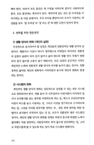 해야 한다. 따라서 모든 물건은 제 수명을 다하도록 끝까지 λF용하도록
한다. 모든 물건에는 제자리가 있다. 제자리에 있는 것은 잘 쓰여짐을 이
야기하는 또 다른 표현이다. 우리 모두들 뿐만아니라 우리가 시용히는 대
상물들 모두 ‘잘 쓰여짐’ 과 찰 쓰는 것’ 에 대한 고민이 있어야 한다.
2. 변화를 위한 행동영역
1) 생활 양식의 변화 (개인의 실천)
우선적으로 실시되어야 할 실천은 개인들의 친환경적인 생활 양식의 실
천이다. 제품이나 시설이 에너지 절의병으로 바뀌었다 하더라도 친환경
적 실천이 습관이 되어 있지 않거나 삶의 태도와 생활 양식 자체가 변화
되어 있지 않으면 소용이 없기 때문이다. 모든 실천의 궁긍적인 시작도
개인적인 노력과 친환경적 생활 양식의 의지를 놓치지 않는 것이다. 친환
경적인 삶이란 개인의 변화에서 시작되면서 동시에 개인적 변화로 완결
되는것이다.
2) 시스템의 변화
개인적인 생활 양식의 변화는 집단적으로 실천할 수 있는 내부 시스빔
으로 정착되어야 한다. 예를 들어 각 사무실마다 이면지함이 비치되어 있
거나 조각종이를 넣는 봉투를 마련하도록 하는 일， 팩스나 프린터주변에
이면지 박스를 놓고 사용하는 것 그리고 이것을 정기적으로 수거하도록
하는 일， 그것을 처리할 담당자를 정하는 것 , 전등 위에 절의딸 위한 방
법이나 표지판이 부착되어 있는 것 등 모두가 친환경적 내부 시스템인
것이다. 개인의 생활 양식의 변화를 전제로 하면서 동시에 특별한 노력이
없다해도 처음 방문히는 사람일지라도 하지 않으면 안되게하는 일， 그리
고 자연스럽게 할 수 있도록 하는 일이 바로 시스템의 변화이다.
3‘92
 