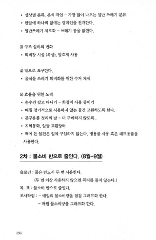 • 성상별 분류， 분석 작업 - 가장 많이 나오는 일반 쓰레기 분류
• 한달에 하나씩 없애는 캠페인을 전개한다.
• 일반쓰레기 제로화 - 쓰레기 통을 없앤다.
3 구조설비의 변화
• 퇴비장 시설 (옥상)， 발효제 시용
4) 밖으로요구한다.
• 음식물쓰레기 퇴비화를위한수거 체제
5) 효율을위한노력
• 손수건갖고다니기-화장지사용줄이기
• 매월 정기적으로 사용하지 않는 물건 교환하도록 한다.
• 문구용품 정리의 날 - 더 구매하지 않도록 .
• 지역통화， 알툴교환장터
• 팩에 든 물건은 일체 구입하지 않는다. 병용품 사용 혹은 패트용품을
시용한다.
2차 : 물소비 반으로 줄인다. (8월-9월)
슬로건 : 물은 반드시 두 번 사용한다.
(두 번 이상 사용하지 않으면 쪽지를 틀지 않는다J
목 표 : 물소비 반으로 줄인다.
조사작업 매일의 물소비량을 점검 그래프화 한다.
- 매월 물소비량을 그래프화 한다.
X‘)4,-
 