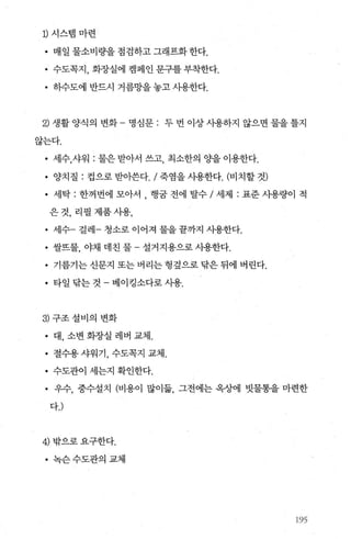 D 시스뱀마련
• 매일물소비량을점검하고그래프화한다.
• 수도목지， 화장실에 캠페인 문구를 부착한다.
• 히수도에 반드시 거름망을 놓고 샤용한다.
2) 생활 양식의 변화 - 명심문 : 두 번 이상 사용하지 않으면 물을 툴지
않는다.
• 세수，샤워 : 물은 받아서 쓰고， 최소한의 %딸 이용한다.
• 양치질 : 컵으로 받아쓴다. / 죽염을 시용한다. (비치할 것)
• 세탁 : 한꺼번에 모아서 행굽 전에 탈수 / 세제 : 표준 사용량이 적
은것， 리필제품시용，
• 세수- 걸레- 청소로 이어져 물을 끝까지 사용한다.
• 쌀뜨물 야채 데친 물 - 설거지용으로 사용한다.
• 기름기는 신문지 또는 버리는 헝짚으로 탐은 뒤에 버린다.
• 타일닦는것-베이킹소다로사용.
3) 구조설비의 변화
• 대， 소변 화장실 레버 교체.
• 절수용샤워기， 수도쪽지 교체.
• 수도관이 세는지 확인한다.
• 우수， 중수설치 (비용이 많이옮， 그전에는 옥상에 빗물통을 마련한
다J
4) 밖으로요구한다.
• 녹슨수도관의교체
195
 