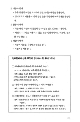 2) 대중과함께
• 추후 공간적 여건을 고려하여 상설 유기농 매장을 운용한다.
• 정기적으로 재활용 - 지역 환경 운동 차원에서 녹색가게를 운영한
다.
3) 활동속에서
• 화환 대신 화분(오래 튼튼히 살 수 있는 것으로)으로 사용한다.
• 사진도 디지털을 시용하고 찾을 것만 일반카메라로 찍는다. 필요
한것만찾는다.
4) 생활속에서
• 화장지 사용을 자제하고 뒷물을 한다.
• 자전거를사용한다.
정토행자가 상품 구입시 명심해야 할 구매 3단계
CD C구매욕구의 재음미) 꼭 구매해야 히는가
-3가지 λ싸 하는 이유 확인 후 구매한다.
1 원칙 : (필요) 안사면 정말 안된단 말인가.
2원칙 : (대체) 다른 물건으로 대체하거나 빌려 을 수 없는가.
3원칙 : (지연) 목 지금사야 하는가.
@ (계획구매) 충동 구매하지 않고 계획 구매한다.
1 원칙 : 기록해간 것 외에는 구입하지 않는다.
2원칙 : 장에서 필요를 느길 때는 기록， 추후에 협의하여 구매한다.
@ (친환경상품) 반드시 친환경제품인가를 알아보고 산다.
1 원칙 . 친환경적인 것， 혹은 만드는 과정에서 환경에 부담을 적게 준 것을
구입한다.
2원칙 . 튼튼하고 수리하기 좋으며 유행에 민감하지 않은 것으로 구입한다.
3원칙 : 포장지나 용기 등， 쓰레기가 될 만한 불필요한 것은 모두 주고 온다.
%용j
 