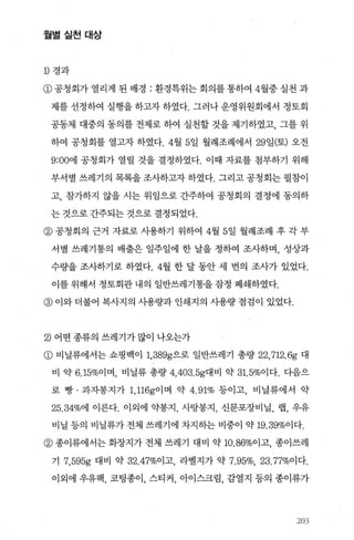 월별실천대상
1) 경과
@ 공청회가 열리게 된 배경 : 환경특위는 회의를 통하여 4월중 실천 과
제를 선정하여 실행을 하고자 하였다. 그러나 운영위원회에서 정토회
공동체 대중의 동의를 전제로 하여 실천할 것을 제기하였고， 그를 위
하여 공청회를 열고자 하였다.4월 5일 월례조례에서 29일(토) 오전
9:00에 공청회가 열릴 것을 결정하였다. 이때 자료를 첨부하기 위해
부서별 쓰레기의 목록을 조사하고자 하였다. 그리고 공청회는 필참이
고， 참가하지 않을 시는 위임으로 간주하여 공청회의 결정에 동의하
는 것으로 간주되는 것으로 결정되었다.
@ 공청회의 근거 자료로 사용하기 위하여 4월 5일 월례조례 후 각 부
서별 쓰레기통의 배출은 일주일에 한 날을 정하여 조사하며， 성상과
수량을 조사하기로 하였다.4월 한 달 동안 세 번의 조사가 있었다.
이를 위해서 정토회관 내의 일반쓰레기통을 잠정 폐쇄하였다.
@ 이와 더불어 복사지의 사용량과 인쇄지의 사용량 점검이 있었다.
2) 어떤종류의 쓰레기가많이 나오는가
@ 비닐류에서는 쇼핑백이 1， 389g으로 일반쓰레기 총량 22,712.6g 대
비 약 6.15%이며， 비닐류 총량 4， 403. 5g대비 약 31. 5%이다. 다음으
로 빵 · 과자봉지가 1， 116g이며 약 4.91% 등이고， 비닐류에서 약
25.34%에 이른다. 이외에 약봉지 ， 사탕몽지 ， 신문포장비닐， 랩， 우유
비닐 등의 비닐류가 전체 쓰레기에 차지하는 비중이 약 19.39%이다.
@ 종이류에서는 화장지가 전체 쓰레기 대비 약 10.86%이고， 종이쓰레
기 7,595g 대비 약 32.47%이고， 라벨지가 약 7.95%, 23.77%이다.
이외에 우유팩， 코팅종이， 스티커， 아이스크림， 감열지 등의 종이류가
203
 