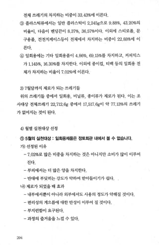 전체 쓰레기의 차지하는 비중。133.43%에 이른다.
@ 플라스틱류에서는 일반 플라스틱이 2， 245g으로 9.88%, 43.20%의
비율이， 다음이 벤딩끈이 8.37%, 36.57%이다. 이외에 스티로폼， 문
구용품， 건전지케이스등이 전체에서 차지하는 비중이 22.88%에 이
른다.
@ 일회용에는 기타 일회용품이 4. 86%.69.15%를 차지하고， 커피믹스
가 1.145%, 16.30%를 차지한다. 이외에 종이겁 ， 티백 등의 일회용 전
체가 차지히는 비율017.02%에 이른다.
3) 7월달까지 제로가 되는 쓰레기들
위의 쓰레기들 중에서 일회용 비닐류 종이류가 제로가 된다. 이는 조
사대상 전체쓰레기 22,712.6g 중에서 17， 517.6g이 약 77.13%의 쓰레기
가없어지는것이된다.
4) 월별실천대상선정
(1) 5월의 실천대상 : 일회용저|품은 정토회관 내에서 볼 수 없습니다.
가)선정된 이유
-7.02%로 많은 비중을 차지하는 것은 아니지만 소비가 많이 이루어
진다.
- 부피에서는 더 많은 Ocf을 차지한다.
- 반대에 부딪히는 강도가 익t하여 받아들이기가 쉽다.
나)제로가되었을때효과
- 내부에서뿐이 아니라 외부에서도 사용의 정도가 약해질 것이다.
- 편리성의 게으름에 대한 반성이 이루어 질 것이다.
- 부지런합이 요구된다.
- 과정의 즐거움을 느껄 수 있다.
2M
 