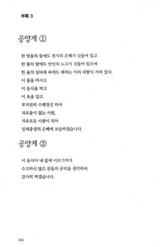 부록 3
공양게@
한 방울의 물에도 천지의 은혜가 깃들어 있고
한 톨의 밥에도 만인의 노고가 깃들어 있으며
한 올의 실타래 속에도 베짜는 이의 피땀이 서려 있다.
이물을마시고
이음식을먹고
이옷을입고
부지런히수행정진하여
괴로움이 없는사람，
자유로운사람이되어
일체중생의 은혜에 보답하겠습니다.
공양제@
이 음식이 내 앞에 이르기까지
수고하신 많은 분들의 공덕을 생각하며
감사히먹겠습니다.
208
 