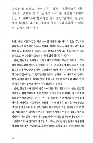 환;성문제 해결읍 위한 정치 ‘ ;성저1， 사회꾸쏘의 펙러
다 임적 전환은 결학 생)E~ 전 자각‘ 해 71 받한 ’생타{쩍
인 간’ 이 준 벼되 지 않고샤는 괄거-능한- 일백다. 환경문
자l 의 체절은 개선엌 변화룹- 통해 사회 t환화가 원-성되
는 것이가 펙분야 다‘
응하기에는 지금과 같은 서로 상이한 이해관계를 가지고 있는 국민국가
체제로는 많은 한계가 있다는 것이다. 이러한 현상은 이미 지구 옹난화와
같은 지구 환경문제를 둘러싼 국제 협상과정에서 국가별로 지국 이익을
중심으로 한 갈등들이 표출되는 데서 쉽게 확인할 수 있다.
셋째， 환경오염 자체의 ’시간적 지연성’과’복합적 특성’이 우리의 인식능
력과 통제능력을 벗어나고 있다는 것이다. 즉 환경오염 현상 자체가 오염
물질들간의 복합상승 효과와 순환성으로 인해 매우 복잡하여 현재의 과
학기술 수준으로는 그 인과관계를 정확히 밝혀내기가 어려우며 ， 환경오
염과 생태계 파괴의 피해와 영향 또한 시간적으로 지연되어 나타남으로
써 즉각적인 대응책을 마련하기가 힘들다는 것이다.
넷째， 환경문제가 인류의 생존과 미래를 더욱 어둡게 하고 있는 것은 문
제해결을 위한 생태학적 조건 자체가 ’한계’를 가지고 있다는 것이 과학적
으로 밝척지고 있다는 것이다. 즉 각종 광물자원과 화석연료 등 현대산업
사회를 지탱히는 자연자원의 매장량 자체가 한계가 있으며， 오염물질을
자연과정에서 처리할 수 있는 생태학적 수용능력 또한 한계를 가지고 있
고， 이를 초과한 생태학적 파괴는 비가역적이어서 엄청난 비용을 대가로
지불하더라도 본래의 생태적 기능을 회복하기에는 불가능하다는 것이다.
마지막으로， 무엇보다도중요한요소로써， 이러한환경문제의 발생원인
이 인류 대다수가 지금까지도 보편 타당하다고 믿고 있는 ’가치체계’와 ’삶
20
 