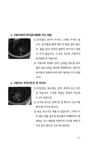 3. 지렁이에게 먹이(음식물)를 주는 방법
@ 음식물은 갈아서 주거나， 그대로 주어도 됩
니다. 음식물을 앓게 펴준 뒤 흙을 덮어 둡니
다. 흙을 덮어 주어야 벌레가 생기거나 냄새
가 나지 않습니다. 3~4일 지나면 지렁이가
음식물을다먹습니다.
@ 지렁이와 분변토 양이 1,OOOg 정도면 음식
물은 200~300g 정도면 적당합니다. (용기나
음식물의 상태에 따라 양이 달라질 수도 있습
니다)
4. 지렁이는 무엇이든지 잘 먹어요
@과일껍질， 채소껍질， 감자， 호박속등은아주
잘 먹습니다. 두꺼운 껍질은 완전히 먹는데
2~3주걸립니다.
@ 요리한 음식은 물에 한 번 행구어 소금기를
뺀후에주어야합니다.
@ 생선， 육고기도 먹을 수 있습니다. 그러나 너
무 많은 O}을 넣으면 음식물이 부패하면서 발
생하는 가스 때문에 지렁이가 가스를 피해 다
니다용기 밖으로나오기도합니다.
2U
 