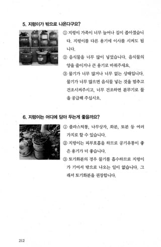 5. 지렁이가 밖으로 나온다구요?
@ 지렁이 가족이 너무늘어나집이 좁아졌습니
다. 지렁이를 다른 용기에 이사를 시켜도 됩
니다.
@ 음식물을 너무 많이 넣었습니다. 음식물의
OJ'을 줄이거나 큰 용기로 바꿔주세요.
@ 물기가 너무 많거나 너무 없는 상태입니다.
물기가 너무 많으면 음식물 넣는 것을 멈추고
건조시켜주시고， 너무 건조하면 분무기로 물
을공급해주십시오.
6. 지렁이는 어디에 담아 두는게 좋을까요?
212
CD 플라스틱통， 나무상자， 화분， 토분 등 여러
가지로할수있습니다.
@ 지렁이는 피부호흡을 하므로 공기유통이 좋
은용기가더좋습니다.
@ 토기화분의 경우 물기를 흡수하므로 지렁이
가 기어서 밖으로 나오는 일이 없습니다. 그
래서 토기화분을 권장합니다.
 