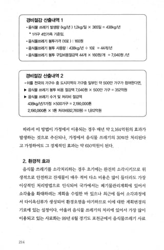 경비절감 ι훌내역 1
• 음식물 쓰레기 발생량 (kgl년 ) 1.2kgl일 x 365일 =438kgl년
* 1가구 4인가족 기준임.
• 음식물쓰레기 봉투가격 (10Q) : 160원
• 음식물쓰레기 봉투 사용량 : 잉8kgl년 710Q =44개/년
• 음식물쓰레기 봉투 구입비용절감액 4개 x 160원/개 =7，040원 /년
경비절감산출LH역 2
• 이를 전국의 가구수 중 도시지역의 가구중 일부인 약 500만 가구가 효뼈한다면，
’ 음식물 쓰레기 봉투 비용 절감액 7.040원 x 500만 가구 =352억원
’ 음식물 쓰레기 수거 및 처리비 절감액
갱8kgl년11가정 X500가구 =2，190，000톤
2，190，000톤 x 1톤 처리비(82，760원) =1 ，812억원
따라서 이 방법이 가정에서 이용되는 경우 매년 약 2， 164억원의 효과가
발생히는 것으로 추산되나 가정에서 음식물 쓰레기의 30%만 처리된다
고 가정하여도 그 경제적인 효과는 약 650억원이 된다.
2. 환경적효과
음식물 쓰레기를 소각처리히는 경우 초기에는 완전히 소각시키므로 위
생적으로 안전하고 잔재물이 매우 적어 다소 비용은 많이 들더라도 가장
이상적인 처리방법으로 인식되어 국가에서는 폐기물관리계획에 있어서
소각율을 확대하려는 계획을 수립한 바 있으나 최근에 들어 소각과정에
서 다이옥신류가 생성되어 환경오염을 야기하므로 이에 대한 계획변경의
기로에 있는 실정이다. 아울러 음식물 쓰레기의 처리에 있어서 가장 많이
이용되고 있는 사료화는 99년 6월 경기도 포천군에서 음식물쓰레기 사료
214
 