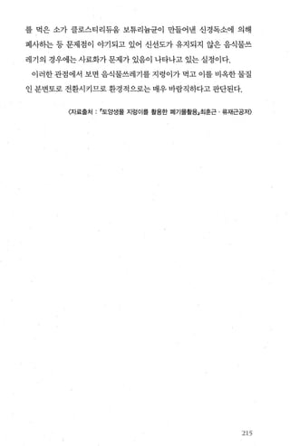 를 먹은 소가 클로스티리듀움 보튜리늄균이 만들어낸 신경독소에 의해
폐사하는 등 문제점이 야기되고 있어 신선도가 유지되지 않은 음식물쓰
레기의 경우에는 사료화가 문제가 있음이 나타나고 있는 실정이다.
이러한 관점에서 보면 음식물쓰레기를 지렁이가 먹고 이를 비옥한 물질
인 분변토로 전환시키므로 환경적으로는 매우 바람직하다고 판단된다.
〈자료출처 토앙생물 지렁이를 활용한 폐기물활용」최훈근 류재근공저〉
21.5
 
