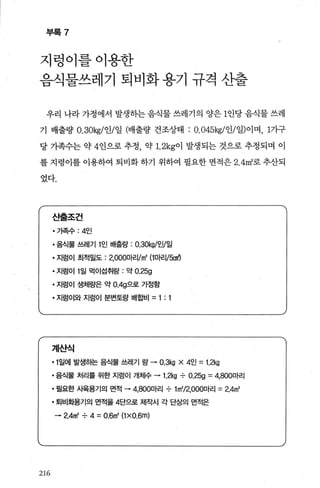 부록 7
지렁이를이용한
음식물쓰레기 퇴비화용기 규격 산출
우리 나라가정에서 발생하는음식물쓰레기의 양은 1인당음식물쓰레
기 배출량 O.30kg/인/일 (배출량 건조상태 : O. 045kg/인/일)이며， 1가구
당 가족수는 약 4인으로 추정， 약 1. 2kg이 발생되는 것으로 추정되며 이
를 지렁이를 이용하여 퇴비화 하기 위하여 필요한 면적은 2. 4m2
로 추산되
었다.
216
스석롤조건
·가족수 :4인
• 음식툴 쓰레기 1인 배출량 : 0.30kgl인/일
• 지렁이 최적밀도 : 2，000마리1m' (1마리1fx:J에
• 지렁이 1일 먹이섭취량 : 약 0.25g
• 지렁이 생체량은 약 O.4g으로 가정함
• 지렁이와 지렁이 분변토량 배합비 = 1: 1
계산식
• 1일에 발생하는 음식물 쓰레기 량 • 0.3kg x 4인 =1.2kg
• 음식물 처리를 위한 지렁이 개체수 • 1.2kg -:- 0.25g =4，800마리
• 필요한 사육용기의 면적 • 4，800마리 -:- 1m'/2，OOO마리 =2.4m'
• 퇴비화용기의 면적을 4단으로 제작시 각 단상의 면적은
• 2.4m' -:- 4 = 0.6m' (1xO.6m)
 