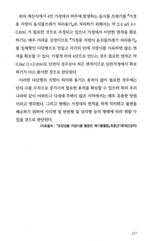 위의 계산식에서 4인 가정에서 하루에 발생히는 음식물 쓰레기를 r가정
용 지렁이 음식물쓰레기 처리용기」로 처리하기 위해서는 약 2.4 m2
( 4 x
O.6m) 가 필요한 것으로 추정되고 있으나 가정에서 이만한 면적을 확보
하기는 매우 어려운 실정이므로 r가정용 지렁이 음식물쓰레기 처리용기」
를 입체형인 다단형으로 만들고 각각의 단에 지렁이를사육하면 많은 면
적을 확보할 수 있다. 이렇게 하여 4단으로 만드는 경우 필요한 면적은 약
O.6m2
(1 x O.6m)로 단면의 경우보다 적은 면적이므로 일반가정에서 확보
하기가 다소 용이한 것으로 판단된다.
이러한 다단형의 지렁이 퇴비화 용기는 용적이 많이 필요한 경우에는
단의 수를 수직으로 증가시걱 펼요한 용적을 확보할 수 있으며 특히 우리
나라와 같이 아파트나 다세대 주택이 많은 지역에서는 매우 유용한 방법
이라고 생각된다. 그리고 형태는 가정내의 면적을 적게 차지하고 불편을
해소하기 위하여 사각형 및 반원형 및 삼각형 등의 형태에 따라 취할 수
있을것으로판단된다.
〈자료출처 토앙샘물 지렁이를 활용한 폐기물활용」최훈근?류재근공저〉
217
 